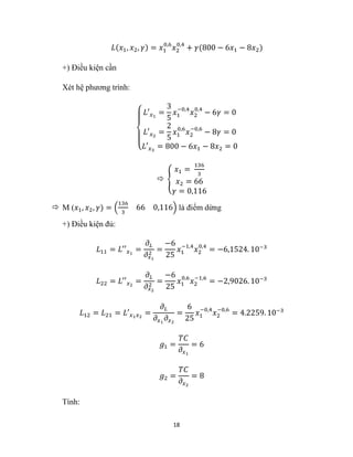 18
𝐿(𝑥1, 𝑥2, 𝛾) = 𝑥1
0,6
𝑥2
0,4
+ 𝛾(800 − 6𝑥1 − 8𝑥2)
+) Điều kiện cần
Xét hệ phương trình:
{
𝐿′𝑥1
=
3
5
𝑥1
−0,4
𝑥2
0,4
− 6𝛾 = 0
𝐿′𝑥2
=
2
5
𝑥1
0,6
𝑥2
−0,6
− 8𝛾 = 0
𝐿′𝑥3
= 800 − 6𝑥1 − 8𝑥2 = 0
 {
𝑥1 =
136
3
𝑥2 = 66
𝛾 = 0,116
 M (𝑥1, 𝑥2, 𝛾) = (
136
3
66 0,116) là điểm dừng
+) Điều kiện đủ:
𝐿11 = 𝐿′′𝑥1
=
𝜕𝐿
𝜕𝑥1
2
=
−6
25
𝑥1
−1,4
𝑥2
0,4
= −6,1524. 10−3
𝐿22 = 𝐿′′𝑥2
=
𝜕𝐿
𝜕𝑥2
2
=
−6
25
𝑥1
0,6
𝑥2
−1,6
= −2,9026. 10−3
𝐿12 = 𝐿21 = 𝐿′𝑥1𝑥2
=
𝜕𝐿
𝜕𝑥1
𝜕𝑥2
=
6
25
𝑥1
−0,4
𝑥2
−0,6
= 4.2259. 10−3
𝑔1 =
𝑇𝐶
𝜕𝑥1
= 6
𝑔2 =
𝑇𝐶
𝜕𝑥2
= 8
Tính:
 