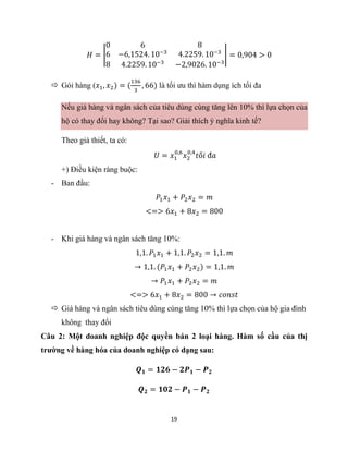 19
𝐻 = |
0 6 8
6 −6,1524. 10−3
4.2259. 10−3
8 4.2259. 10−3
−2,9026. 10−3
| = 0,904 > 0
 Gói hàng (𝑥1, 𝑥2) = (
136
3
, 66) là tối ưu thì hàm dụng ích tối đa
Nếu giá hàng và ngân sách của tiêu dùng cùng tăng lên 10% thì lựa chọn của
hộ có thay đổi hay không? Tại sao? Giải thích ý nghĩa kinh tế?
Theo giả thiết, ta có:
𝑈 = 𝑥1
0,6
𝑥2
0,4
𝑡ố𝑖 đ𝑎
+) Điều kiện ràng buộc:
- Ban đầu:
𝑃1𝑥1 + 𝑃2𝑥2 = 𝑚
<=> 6𝑥1 + 8𝑥2 = 800
- Khi giá hàng và ngân sách tăng 10%:
1,1. 𝑃1𝑥1 + 1,1. 𝑃2𝑥2 = 1,1. 𝑚
→ 1,1. (𝑃1𝑥1 + 𝑃2𝑥2) = 1,1. 𝑚
→ 𝑃1𝑥1 + 𝑃2𝑥2 = 𝑚
<=> 6𝑥1 + 8𝑥2 = 800 → 𝑐𝑜𝑛𝑠𝑡
 Giá hàng và ngân sách tiêu dùng cùng tăng 10% thì lựa chọn của hộ gia đình
không thay đổi
Câu 2: Một doanh nghiệp độc quyền bán 2 loại hàng. Hàm số cầu của thị
trường về hàng hóa của doanh nghiệp có dạng sau:
𝑸𝟏 = 𝟏𝟐𝟔 − 𝟐𝑷𝟏 − 𝑷𝟐
𝑸𝟐 = 𝟏𝟎𝟐 − 𝑷𝟏 − 𝑷𝟐
 