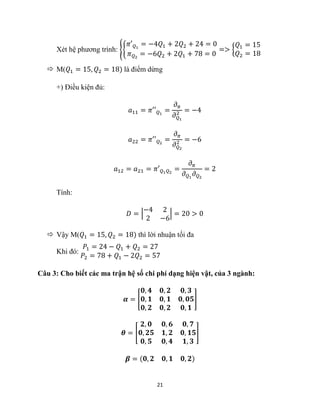 21
Xét hệ phương trình: {{
𝜋′𝑄1
= −4𝑄1 + 2𝑄2 + 24 = 0
𝜋𝑄2
= −6𝑄2 + 2𝑄1 + 78 = 0
=> {
𝑄1 = 15
𝑄2 = 18
 M(𝑄1 = 15, 𝑄2 = 18) là điểm dừng
+) Điều kiện đủ:
𝑎11 = 𝜋′′𝑄1
=
𝜕𝜋
𝜕𝑄1
2 = −4
𝑎22 = 𝜋′′𝑄2
=
𝜕𝜋
𝜕𝑄2
2 = −6
𝑎12 = 𝑎21 = 𝜋′𝑄1𝑄2
=
𝜕𝜋
𝜕𝑄1
𝜕𝑄2
= 2
Tính:
𝐷 = |
−4 2
2 −6
| = 20 > 0
 Vậy M(𝑄1 = 15, 𝑄2 = 18) thì lời nhuận tối đa
Khi đó:
𝑃1 = 24 − 𝑄1 + 𝑄2 = 27
𝑃2 = 78 + 𝑄1 − 2𝑄2 = 57
Câu 3: Cho biết các ma trận hệ số chi phí dạng hiện vật, của 3 ngành:
𝜶 = [
𝟎, 𝟒 𝟎, 𝟐 𝟎, 𝟑
𝟎, 𝟏 𝟎, 𝟏 𝟎, 𝟎𝟓
𝟎, 𝟐 𝟎, 𝟐 𝟎, 𝟏
]
𝜽 = [
𝟐, 𝟎 𝟎, 𝟔 𝟎, 𝟕
𝟎, 𝟐𝟓 𝟏, 𝟐 𝟎, 𝟏𝟓
𝟎, 𝟓 𝟎, 𝟒 𝟏, 𝟑
]
𝜷 = (𝟎, 𝟐 𝟎, 𝟏 𝟎, 𝟐)
 
