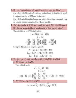 22
1. Hãy nêu ý nghĩa của 𝛼23𝑣à 𝜃23, giải thích sự khác nhau của chúng?
𝛼23 = 0,05: cho biết ngành 3 muốn sản xuất ra 1 đơn vị sản phẩm thì ngành
2 phải cung cấp cho nó 0,05 đơn vị sản phẩm
𝜃23 = 0,15: cho biết ngành 3 muốn sản xuất ra 1 đơn vị sản phẩm cuối cùng
thì ngành 2 phải sản xuất cho nó 0,15 đơn vị sản phẩm
2. Cho biết nhu cầu về SPCC của 3 ngành lần lượt là 300, 200, 150 đơm vị.
Hãy tính sản lượng và số lượng lao động phải sử dụng của mỗi ngành?
Theo giả thiết, ta có SPCC của 3 ngành:
𝑞 = (300 200 150)
𝑄 = 𝜃. 𝑞
= (
2,0 0,6 0,7
0,25 1,2 0,15
0,5 0,4 1,3
) . (
300
200
150
) = (
825
337,5
425
)
Lượng lao động phải sử dụng mỗi ngành là
𝑄01 = 𝛽1. 𝑄1 = 0,2 𝑥 825 = 165
𝑄02 = 𝛽2. 𝑄2 = 0,1 𝑥 337,5 = 33,75
𝑄03 = 𝛽3. 𝑄3 = 0,2 𝑥 425 = 85
3. Cho tiền công (w) của 3 ngành lần lượt là 10, 25, 30 ($/ sản phẩm)
a. Hãy tính giá của sản phẩm
Theo giả thiết ta có:
𝑤 = (10 25 30)
𝑃 = 𝑤. 𝜃
= (10 25 30) . (
2,0 0,6 0,7
0,25 1,2 0,15
0,5 0,4 1,3
) = (41,25 48 49,75)
b. Hãy tính 𝑎23 và giải thích ý nghĩa?
𝑎23 = 𝛼23 𝑥
𝑃2
𝑃3
= 0,05 𝑥
48
49,75
= 0,048
 