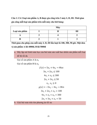 25
Câu 1: Có 2 loại sản phầm A, B được gia công trên 3 máy I, II, III. Thời gian
gia công mỗi loại sản phẩm trên mỗi máy cho bới bảng:
Loại sản phẩm
Máy
I II III
A 3 4 2
B 2 1 3
Thời gian cho phép của mỗi máy I, II, III lần lượt là 100, 300, 50 giờ. Một đơn
vị sản phẩm A lãi 4000đ, B lãi 5000đ
a. Hãy lập mô hình toán học của bài toán sản xuất bao nhiêu sản phẩm mỗi loại
để lãi tối đa
Gọi số sản phẩm A là 𝑥1
Gọi số sản phẩm B là 𝑥2
𝑓(𝑥) = 5𝑥1 + 4𝑥2 → 𝑀𝑎𝑥
3𝑥1 + 2𝑥2 ≤ 100
4𝑥1 + 𝑥2 ≤ 300
2𝑥1 + 3𝑥2 ≤ 50
𝑥1, 𝑥2 ≥ 0
𝑔(𝑥) = −5𝑥1 − 4𝑥2 → 𝑀𝑖𝑛
3𝑥1 + 2𝑥2 + 𝑥3 = 100
4𝑥1 + 𝑥2 + 𝑥4 = 300
2𝑥1 + 3𝑥2 + 𝑥5 = 50
b. Giải bài toán trên tìm phương án tối ưu
 