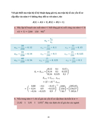 28
Với giả thiết ma trận hệ số kỹ thuật dạng giá trị, ma trận hệ số các yếu tố sơ
cấp đầu vào năm t+1 không thay đổi so với năm t, tức
𝑨(𝒕) = 𝑨(𝒕 + 𝟏), 𝑩(𝒕) = 𝑩(𝒕 + 𝟏)
a. Hãy lập kế hoạch sản xuất năm t+1 biết tổng giá trị cuối cùng của năm t+1 là
𝑥(𝑡 + 1) = (200 150 90)𝑇
𝒂𝒊𝒋 =
𝒙𝒊𝒋
𝒙𝟏
𝒂𝟏𝟏 =
𝟑𝟎
𝟐𝟓𝟎
= 𝟎, 𝟏𝟐 𝑎12 =
20
200
= 𝟎, 𝟏 𝑎13 =
30
200
= 𝟎, 𝟏𝟓
𝒂𝟐𝟏 =
𝟑𝟓
𝟐𝟓𝟎
= 𝟎, 𝟏𝟒 𝑎22 =
20
200
= 𝟎, 𝟏 𝑎23 =
25
200
= 𝟎, 𝟏𝟐𝟓
𝒂𝟑𝟏 =
𝟒𝟎
𝟐𝟓𝟎
= 𝟎, 𝟏𝟔 𝑎32 =
25
200
= 𝟎, 𝟏𝟐𝟓 𝑎33 =
20
200
= 𝟎, 𝟏
𝐴𝑡 = 𝐴𝑡+1 = (
0,12 0,1 0,15
0,14 0,1 0,125
0,16 0,125 0,1
)
𝑋𝑡+1 = 𝐶𝑡+1 . 𝑥𝑡+1
= (𝐸 − 𝐴)−1
. 𝑥𝑡+1
= (−
0,88 −0,1 −0,15
0,14 0,9 −0,125
−0,16 −0,125 0,9
)
−1
. (
200
150
90
) = (
285,45
236,57
183,6
)
b. Nếu trong năm t+1 chỉ số giá các yếu tố sơ cấp được dự kiến là 𝑤 =
(1,02 1 1,01 1 1,03)𝑇
. Hãy xác định chỉ số giá cho các ngành
 