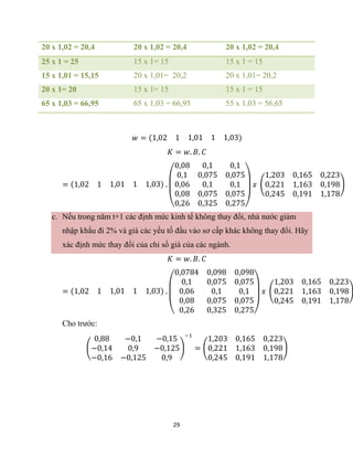 29
20 x 1,02 = 20,4 20 x 1,02 = 20,4 20 x 1,02 = 20,4
25 x 1 = 25 15 x 1= 15 15 x 1 = 15
15 x 1,01 = 15,15 20 x 1,01= 20,2 20 x 1,01= 20,2
20 x 1= 20 15 x 1= 15 15 x 1 = 15
65 x 1,03 = 66,95 65 x 1,03 = 66,95 55 x 1,03 = 56,65
𝑤 = (1,02 1 1,01 1 1,03)
𝐾 = 𝑤. 𝐵. 𝐶
= (1,02 1 1,01 1 1,03) .
(
0,08
0,1
0,06
0,1
0,075
0,1
0,1
0,075
0,1
0,08 0,075 0,075
0,26 0,325 0,275)
𝑥 (
1,203 0,165 0,223
0,221 1,163 0,198
0,245 0,191 1,178
)
c. Nếu trong năm t+1 các định mức kinh tế không thay đổi, nhà nước giảm
nhập khẩu đi 2% và giá các yếu tố đầu vào sơ cấp khác không thay đổi. Hãy
xác định mức thay đổi của chỉ số giá của các ngành.
𝐾 = 𝑤. 𝐵. 𝐶
= (1,02 1 1,01 1 1,03) .
(
0,0784
0,1
0,06
0,098
0,075
0,1
0,098
0,075
0,1
0,08 0,075 0,075
0,26 0,325 0,275)
𝑥 (
1,203 0,165 0,223
0,221 1,163 0,198
0,245 0,191 1,178
)
Cho trước:
(
0,88 −0,1 −0,15
−0,14 0,9 −0,125
−0,16 −0,125 0,9
)
−1
= (
1,203 0,165 0,223
0,221 1,163 0,198
0,245 0,191 1,178
)
 
