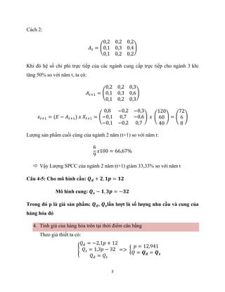 3
Cách 2:
𝐴𝑡 = (
0,2 0,2 0,2
0,1 0,3 0,4
0,1 0,2 0,2
)
Khi đó hệ số chi phí trực tiếp của các ngành cung cấp trực tiếp cho ngành 3 khi
tăng 50% so với năm t, ta có:
𝐴𝑡+1 = (
0,2 0,2 0,3
0,1 0,3 0,6
0,1 0,2 0,3
)
𝑥𝑡+1 = (𝐸 − 𝐴𝑡+1) 𝑥 𝑋𝑡+1 = (
0,8 −0,2 −0,3
−0,1 0,7 −0,6
−0,1 −0,2 0,7
) 𝑥 (
120
60
40
) = (
72
6
8
)
Lượng sản phẩm cuối cùng của ngành 2 năm (t+1) so với năm t:
6
9
𝑥100 = 66,67%
 Vậy Lượng SPCC của ngành 2 năm (t+1) giảm 33,33% so với năm t
Câu 4-5: Cho mô hình cầu: 𝑸𝒅 + 𝟐, 𝟏𝒑 = 𝟏𝟐
Mô hình cung: 𝑸𝒔 − 𝟏, 𝟑𝒑 = −𝟑𝟐
Trong đó p là giá sản phẩm; 𝑸𝒅, 𝑸𝒔lần lượt là số lượng nhu cầu và cung của
hàng hóa đó
4. Tính giá của hàng hóa trên tại thời điểm cân bằng
Theo giả thiết ta có:
{
𝑄𝑑 = −2,1𝑝 + 12
𝑄𝑠 = 1,3𝑝 − 32
𝑄𝑑 = 𝑄𝑠
=> {
𝑝 = 12,941
𝑄 = 𝑸𝒅 = 𝑸𝒔
 