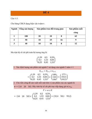 30
ĐỀ 4
Câu 1-3:
Cho bảng CĐLN dạng hiện vật ở năm t:
Ngành Tổng sản lượng Sản phẩm trao đổi trung gian Sản phẩm cuối
cùng
1 100 20 10 8 62
2 50 10 15 16 9
3 40 10 10 8 12
Ma trận hệ số chi phí toàn bộ tương ứng là:
(
1,39 0,5 0,59
0,3 1,53 0,84
0,25 0,45 1,53
)
1. Xác định lượng sản phẩm mà ngành 3 sử dụng của ngành 2 năm t+1
𝑋𝑡+1 = 𝜃𝑡+1 𝑥 𝑥𝑡+1
= (
1,39 0,5 0,59
0,3 1,53 0,84
0,25 0,45 1,53
) 𝑥 (
100
150
100
) = (
273
343,5
245,5
)
2. Cho tiền công để sản xuất mỗi một đơn vị sản phẩm của các ngành là
𝑤 = (10 20 50). Hãy tính hệ số chi phí trực tiếp dạng giá trị 𝑎32
𝑃 = 𝑤 𝑥 𝜃
= (10 20 50) 𝑥 (
1,39 0,5 0,59
0,3 1,53 0,84
0,25 0,45 1,53
) = (32,4 58,1 99,2)
 