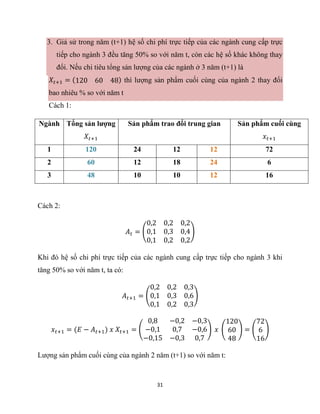 31
3. Giả sử trong năm (t+1) hệ số chi phí trực tiếp của các ngành cung cấp trực
tiếp cho ngành 3 đều tăng 50% so với năm t, còn các hệ số khác không thay
đổi. Nếu chi tiêu tổng sản lượng của các ngành ở 3 năm (t+1) là
𝑋𝑡+1 = (120 60 48) thì lượng sản phẩm cuối cùng của ngành 2 thay đổi
bao nhiêu % so với năm t
Cách 1:
Ngành Tổng sản lượng
𝑋𝑡+1
Sản phẩm trao đổi trung gian Sản phẩm cuối cùng
𝑥𝑡+1
1 120 24 12 12 72
2 60 12 18 24 6
3 48 10 10 12 16
Cách 2:
𝐴𝑡 = (
0,2 0,2 0,2
0,1 0,3 0,4
0,1 0,2 0,2
)
Khi đó hệ số chi phí trực tiếp của các ngành cung cấp trực tiếp cho ngành 3 khi
tăng 50% so với năm t, ta có:
𝐴𝑡+1 = (
0,2 0,2 0,3
0,1 0,3 0,6
0,1 0,2 0,3
)
𝑥𝑡+1 = (𝐸 − 𝐴𝑡+1) 𝑥 𝑋𝑡+1 = (
0,8 −0,2 −0,3
−0,1 0,7 −0,6
−0,15 −0,3 0,7
) 𝑥 (
120
60
48
) = (
72
6
16
)
Lượng sản phẩm cuối cùng của ngành 2 năm (t+1) so với năm t:
 