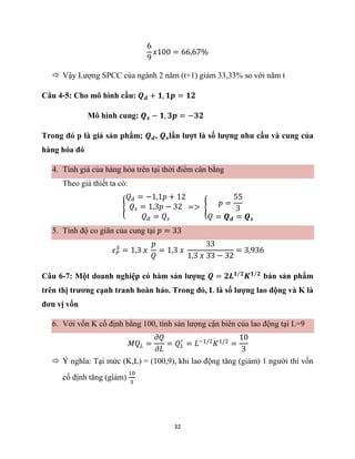 32
6
9
𝑥100 = 66,67%
 Vậy Lượng SPCC của ngành 2 năm (t+1) giảm 33,33% so với năm t
Câu 4-5: Cho mô hình cầu: 𝑸𝒅 + 𝟏, 𝟏𝒑 = 𝟏𝟐
Mô hình cung: 𝑸𝒔 − 𝟏, 𝟑𝒑 = −𝟑𝟐
Trong đó p là giá sản phẩm; 𝑸𝒅, 𝑸𝒔lần lượt là số lượng nhu cầu và cung của
hàng hóa đó
4. Tính giá của hàng hóa trên tại thời điểm cân bằng
Theo giả thiết ta có:
{
𝑄𝑑 = −1,1𝑝 + 12
𝑄𝑠 = 1,3𝑝 − 32
𝑄𝑑 = 𝑄𝑠
=> {
𝑝 =
55
3
𝑄 = 𝑸𝒅 = 𝑸𝒔
5. Tính độ co giãn của cung tại 𝑝 = 33
𝜀𝑃
𝑆
= 1,3 𝑥
𝑝
𝑄
= 1,3 𝑥
33
1,3 𝑥 33 − 32
= 3,936
Câu 6-7: Một doanh nghiệp có hàm sản lượng 𝑸 = 𝟐𝑳𝟏 𝟐
⁄
𝑲𝟏 𝟐
⁄
bán sản phẩm
trên thị trương cạnh tranh hoàn hảo. Trong đó, L là số lượng lao động và K là
đơn vị vốn
6. Với vốn K cố định bằng 100, tính sản lượng cận biên của lao động tại L=9
𝑀𝑄𝐿 =
𝜕𝑄
𝜕𝐿
= 𝑄𝐿
′
= 𝐿−1/2
𝐾1/2
=
10
3
 Ý nghĩa: Tại mức (K,L) = (100,9), khi lao động tăng (giảm) 1 người thì vốn
cố định tăng (giảm)
10
3
 