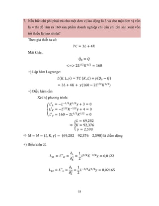 33
7. Nếu biết chi phí phải trả cho một đơn vị lao động là 3 và cho một đơn vị vốn
là 4 thì để làm ra 160 sản phẩm doanh nghiệp chỉ cần chi phí sản xuất vốn
tối thiểu là bao nhiêu?
Theo giả thiết ta có:
𝑇𝐶 = 3𝐿 + 4𝐾
Mặt khác:
𝑄0 = 𝑄
<=> 2𝐿1 2
⁄
𝐾1 2
⁄
= 160
+) Lập hàm Lagrange:
𝐿(𝐾, 𝐿, 𝛾) = 𝑇𝐶 (𝐾, 𝐿) + 𝛾(𝑄0 − 𝑄)
= 3𝐿 + 4𝐾 + 𝛾(160 − 2𝐿1 2
⁄
𝐾1 2
⁄
)
+) Điều kiện cần
Xét hệ phương trình:
{
𝐿′𝐿 = −𝐿−1/2
𝐾1/2
𝛾 + 3 = 0
𝐿′𝐾 = −𝐿1/2
𝐾−1/2
𝛾 + 4 = 0
𝐿′𝛾 = 160 − 2𝐿1 2
⁄
𝐾1 2
⁄
= 0
 {
𝐿 = 69,282
𝐾 = 92,376
𝛾 = 2,598
 M = 𝑀 = (𝐿, 𝐾, 𝛾) = (69,282 92,376 2,598) là điểm dừng
+) Điều kiện đủ
𝐿11 = 𝐿′′𝐾 =
𝜕𝐿
𝜕𝐾
2 =
1
2
𝐿1/2
𝐾−3/2
𝛾 = 0,0122
𝐿22 = 𝐿′′𝐿 =
𝜕𝐿
𝜕𝐿
2 =
1
2
𝐿−3/2
𝐾1/2
𝛾 = 0,02165
 