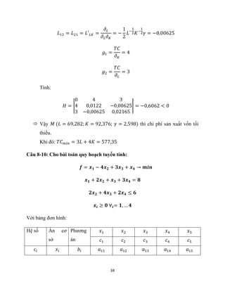 34
𝐿12 = 𝐿21 = 𝐿′𝐿𝐾 =
𝜕𝐿
𝜕𝐿𝜕𝐾
= −
1
2
𝐿−
1
2𝐾−
1
2𝛾 = −0,00625
𝑔1 =
𝑇𝐶
𝜕𝐾
= 4
𝑔2 =
𝑇𝐶
𝜕𝐿
= 3
Tính:
𝐻 = |
0 4 3
4 0,0122 −0,00625
3 −0,00625 0,02165
| = −0,6062 < 0
 Vậy 𝑀 (𝐿 = 69,282; 𝐾 = 92,376; 𝛾 = 2,598) thì chi phí sản xuất vốn tối
thiểu.
Khi đó: 𝑇𝐶𝑚𝑖𝑛 = 3𝐿 + 4𝐾 = 577,35
Câu 8-10: Cho bài toán quy hoạch tuyến tính:
𝒇 = 𝒙𝟏 − 𝟒𝒙𝟐 + 𝟑𝒙𝟑 + 𝒙𝟒 → 𝒎𝒊𝒏
𝒙𝟏 + 𝟐𝒙𝟐 + 𝒙𝟑 + 𝟑𝒙𝟒 = 𝟖
𝟐𝒙𝟐 + 𝟒𝒙𝟑 + 𝟐𝒙𝟒 ≤ 𝟔
𝒙𝒊 ≥ 𝟎 ∀𝒊= 𝟏, … 𝟒
Với bảng đơn hình:
Hệ số Ẩn cơ
sở
Phương
án
𝑥1 𝑥2 𝑥3 𝑥4 𝑥5
𝑐1 𝑐2 𝑐3 𝑐4 𝑐5
𝑐𝑖 𝑥𝑖 𝑏𝑖 𝑎11 𝑎12 𝑎13 𝑎14 𝑎15
 