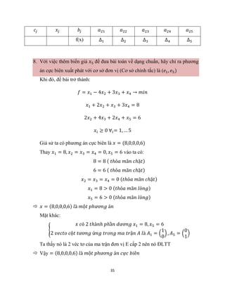 35
𝑐𝑗 𝑥𝑗 𝑏𝑗 𝑎21 𝑎22 𝑎23 𝑎24 𝑎25
f(x) ∆1 ∆2 ∆3 ∆4 ∆5
8. Với việc thêm biến giả 𝑥5 để đưa bài toán về dạng chuẩn, hãy chỉ ra phương
án cực biên xuất phát với cơ sở đơn vị (Cơ sở chính tắc) là (𝑒1, 𝑒5)
Khi đó, đề bài trở thành:
𝑓 = 𝑥1 − 4𝑥2 + 3𝑥3 + 𝑥4 → 𝑚𝑖𝑛
𝑥1 + 2𝑥2 + 𝑥3 + 3𝑥4 = 8
2𝑥2 + 4𝑥3 + 2𝑥4 + 𝑥5 = 6
𝑥𝑖 ≥ 0 ∀𝑖= 1, … 5
Giả sử ta có phương án cực biên là 𝑥 = (8,0,0,0,6)
Thay 𝑥1 = 8, 𝑥2 = 𝑥3 = 𝑥4 = 0, 𝑥5 = 6 vào ta có:
8 = 8 ( 𝑡ℎỏ𝑎 𝑚ã𝑛 𝑐ℎặ𝑡)
6 = 6 ( 𝑡ℎỏ𝑎 𝑚ã𝑛 𝑐ℎặ𝑡)
𝑥2 = 𝑥3 = 𝑥4 = 0 (𝑡ℎỏ𝑎 𝑚ã𝑛 𝑐ℎặ𝑡)
𝑥1 = 8 > 0 (𝑡ℎỏ𝑎 𝑚ã𝑛 𝑙ỏ𝑛𝑔)
𝑥5 = 6 > 0 (𝑡ℎỏ𝑎 𝑚ã𝑛 𝑙ỏ𝑛𝑔)
 𝑥 = (8,0,0,0,6) 𝑙à 𝑚ộ𝑡 𝑝ℎươ𝑛𝑔 á𝑛
Mặt khác:
{
𝑥 𝑐ó 2 𝑡ℎà𝑛ℎ 𝑝ℎầ𝑛 𝑑ươ𝑛𝑔 𝑥1 = 8, 𝑥5 = 6
2 𝑣𝑒𝑐𝑡𝑜 𝑐ộ𝑡 𝑡ươ𝑛𝑔 ứ𝑛𝑔 𝑡𝑟𝑜𝑛𝑔 𝑚𝑎 𝑡𝑟ậ𝑛 𝐴 𝑙à 𝐴1 = (
1
0
) , 𝐴5 = (
0
1
)
Ta thấy nó là 2 véc tơ của ma trận đơn vị E cấp 2 nên nó ĐLTT
 Vậy = (8,0,0,0,6) 𝑙à 𝑚ộ𝑡 𝑝ℎươ𝑛𝑔 á𝑛 𝑐ự𝑐 𝑏𝑖ê𝑛
 