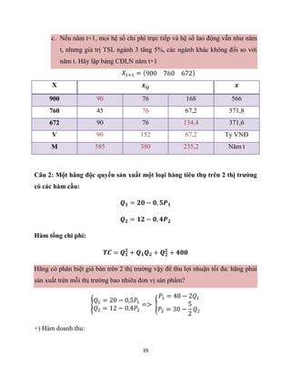 39
c. Nếu năm t+1, mọi hệ số chi phí trực tiếp và hệ số lao động vẫn như năm
t, nhưng giá trị TSL ngành 3 tăng 5%, các ngành khác không đổi so với
năm t. Hãy lập bảng CĐLN năm t+1
𝑋𝑡+1 = (900 760 672)
X 𝒙𝒊𝒋 𝒙
900 90 76 168 566
760 45 76 67,2 571,8
672 90 76 134,4 371,6
V 90 152 67,2 Tỷ VNĐ
M 585 380 235,2 Năm t
Câu 2: Một hãng độc quyền sản xuất một loại hàng tiêu thụ trên 2 thị trường
có các hàm cầu:
𝑸𝟏 = 𝟐𝟎 − 𝟎, 𝟓𝑷𝟏
𝑸𝟐 = 𝟏𝟐 − 𝟎, 𝟒𝑷𝟐
Hàm tổng chi phí:
𝑻𝑪 = 𝑸𝟏
𝟐
+ 𝑸𝟏𝑸𝟐 + 𝑸𝟐
𝟐
+ 𝟒𝟎𝟎
Hãng có phân biệt giá bán trên 2 thị trường vậy để thu lợi nhuận tối đa: hãng phải
sản xuất trên mỗi thị trường bao nhiêu đơn vị sản phẩm?
{
𝑄1 = 20 − 0,5𝑃1
𝑄2 = 12 − 0,4𝑃2
=> {
𝑃1 = 40 − 2𝑄1
𝑃2 = 30 −
5
2
𝑄2
+) Hàm doanh thu:
 