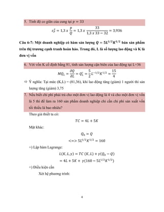 4
5. Tính độ co giãn của cung tại 𝑝 = 33
𝜀𝑃
𝑆
= 1,3 𝑥
𝑝
𝑄
= 1,3 𝑥
33
1,3 𝑥 33 − 32
= 3,936
Câu 6-7: Một doanh nghiệp có hàm sản lượng 𝑸 = 𝟓𝑳𝟏 𝟐
⁄
𝑲𝟏 𝟐
⁄
bán sản phẩm
trên thị trương cạnh tranh hoàn hảo. Trong đó, L là số lượng lao động và K là
đơn vị vốn
6. Với vốn K cố định bằng 81, tính sản lượng cận biên của lao động tại L=36
𝑀𝑄𝐿 =
𝜕𝑄
𝜕𝐿
= 𝑄𝐿
′
=
5
2
𝐿−1/2
𝐾1/2
=
15
4
 Ý nghĩa: Tại mức (K,L) = (81,36), khi lao động tăng (giảm) 1 người thì sản
lượng tăng (giảm) 3,75
7. Nếu biết chi phí phải trả cho một đơn vị lao động là 4 và cho một đơn vị vốn
là 5 thì để làm ra 160 sản phẩm doanh nghiệp chỉ cần chi phí sản xuất vốn
tối thiểu là bao nhiêu?
Theo giả thiết ta có:
𝑇𝐶 = 4𝐿 + 5𝐾
Mặt khác:
𝑄0 = 𝑄
<=> 5𝐿1 2
⁄
𝐾1 2
⁄
= 160
+) Lập hàm Lagrange:
𝐿(𝐾, 𝐿, 𝛾) = 𝑇𝐶 (𝐾, 𝐿) + 𝛾(𝑄0 − 𝑄)
= 4𝐿 + 5𝐾 + 𝛾(160 − 5𝐿1 2
⁄
𝐾1 2
⁄
)
+) Điều kiện cần
Xét hệ phương trình:
 