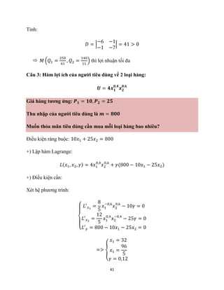 41
Tính:
𝐷 = |
−6 −1
−1 −7
| = 41 > 0
 𝑀 (𝑄1 =
250
41
, 𝑄2 =
140
11
) thì lợi nhuận tối đa
Câu 3: Hàm lợi ích của người tiêu dùng về 2 loại hàng:
𝑼 = 𝟒𝒙𝟏
𝟎,𝟒
𝒙𝟐
𝟎,𝟔
Giá hàng tương ứng: 𝑷𝟏 = 𝟏𝟎, 𝑷𝟐 = 𝟐𝟓
Thu nhập của người tiêu dùng là 𝒎 = 𝟖𝟎𝟎
Muốn thỏa mãn tiêu dùng cần mua mỗi loại hàng bao nhiêu?
Điều kiện ràng buộc: 10𝑥1 + 25𝑥2 = 800
+) Lập hàm Lagrange:
𝐿(𝑥1, 𝑥2, 𝛾) = 4𝑥1
0,4
𝑥2
0,6
+ 𝛾(800 − 10𝑥1 − 25𝑥2)
+) Điều kiện cần:
Xét hệ phương trình:
{
𝐿′𝑥1
=
8
5
𝑥1
−0,6
𝑥2
0,6
− 10𝛾 = 0
𝐿′𝑥2
=
12
5
𝑥1
0,4
𝑥2
−0,4
− 25𝛾 = 0
𝐿′𝛾 = 800 − 10𝑥1 − 25𝑥2 = 0
=> {
𝑥1 = 32
𝑥1 =
96
5
𝛾 = 0,12
 
