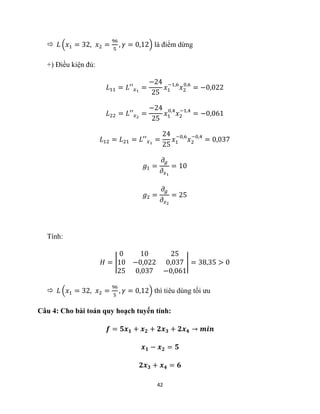42
 𝐿 (𝑥1 = 32, 𝑥2 =
96
5
, 𝛾 = 0,12) là điểm dừng
+) Điều kiện đủ:
𝐿11 = 𝐿′′𝑥1
=
−24
25
𝑥1
−1,6
𝑥2
0,6
= −0,022
𝐿22 = 𝐿′′𝑥2
=
−24
25
𝑥1
0,4
𝑥2
−1,4
= −0,061
𝐿12 = 𝐿21 = 𝐿′′𝑥1
=
24
25
𝑥1
−0,6
𝑥2
−0,4
= 0,037
𝑔1 =
𝜕𝑔
𝜕𝑥1
= 10
𝑔2 =
𝜕𝑔
𝜕𝑥2
= 25
Tính:
𝐻 = |
0 10 25
10 −0,022 0,037
25 0,037 −0,061
| = 38,35 > 0
 𝐿 (𝑥1 = 32, 𝑥2 =
96
5
, 𝛾 = 0,12) thì tiêu dùng tối ưu
Câu 4: Cho bài toán quy hoạch tuyến tính:
𝒇 = 𝟓𝒙𝟏 + 𝒙𝟐 + 𝟐𝒙𝟑 + 𝟐𝒙𝟒 → 𝒎𝒊𝒏
𝒙𝟏 − 𝒙𝟐 = 𝟓
𝟐𝒙𝟑 + 𝒙𝟒 = 𝟔
 