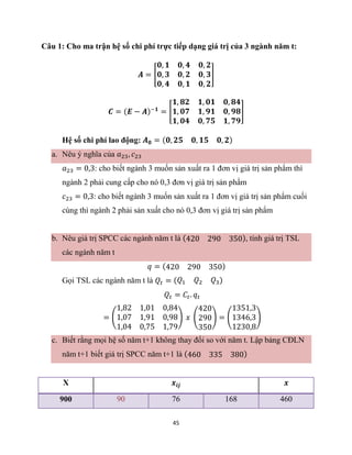 45
Câu 1: Cho ma trận hệ số chi phí trực tiếp dạng giá trị của 3 ngành năm t:
𝑨 = [
𝟎, 𝟏 𝟎, 𝟒 𝟎, 𝟐
𝟎, 𝟑 𝟎, 𝟐 𝟎, 𝟑
𝟎, 𝟒 𝟎, 𝟏 𝟎, 𝟐
]
𝑪 = (𝑬 − 𝑨)−𝟏
= [
𝟏, 𝟖𝟐 𝟏, 𝟎𝟏 𝟎, 𝟖𝟒
𝟏, 𝟎𝟕 𝟏, 𝟗𝟏 𝟎, 𝟗𝟖
𝟏, 𝟎𝟒 𝟎, 𝟕𝟓 𝟏, 𝟕𝟗
]
Hệ số chi phí lao động: 𝑨𝟎 = (𝟎, 𝟐𝟓 𝟎, 𝟏𝟓 𝟎, 𝟐)
a. Nêu ý nghĩa của 𝑎23, 𝑐23
𝑎23 = 0,3: cho biết ngành 3 muốn sản xuất ra 1 đơn vị giá trị sản phẩm thì
ngành 2 phải cung cấp cho nó 0,3 đơn vị giá trị sản phẩm
𝑐23 = 0,3: cho biết ngành 3 muốn sản xuất ra 1 đơn vị giá trị sản phẩm cuối
cùng thì ngành 2 phải sản xuất cho nó 0,3 đơn vị giá trị sản phẩm
b. Nêu giá trị SPCC các ngành năm t là (420 290 350), tính giá trị TSL
các ngành năm t
𝑞 = (420 290 350)
Gọi TSL các ngành năm t là 𝑄𝑡 = (𝑄1 𝑄2 𝑄3)
𝑄𝑡 = 𝐶𝑡. 𝑞𝑡
= (
1,82 1,01 0,84
1,07 1,91 0,98
1,04 0,75 1,79
) 𝑥 (
420
290
350
) = (
1351,3
1346,3
1230,8
)
c. Biết rằng mọi hệ số năm t+1 không thay đổi so với năm t. Lập bảng CĐLN
năm t+1 biết giá trị SPCC năm t+1 là (460 335 380)
X 𝒙𝒊𝒋 𝒙
900 90 76 168 460
 