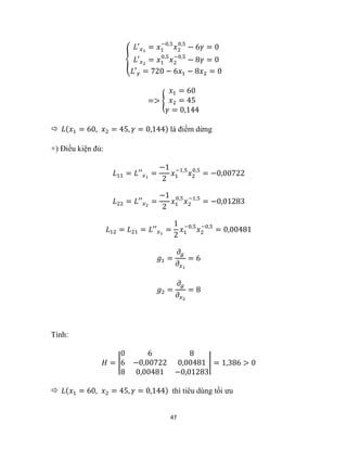47
{
𝐿′𝑥1
= 𝑥1
−0,5
𝑥2
0,5
− 6𝛾 = 0
𝐿′𝑥2
= 𝑥1
0,5
𝑥2
−0,5
− 8𝛾 = 0
𝐿′𝛾 = 720 − 6𝑥1 − 8𝑥2 = 0
=> {
𝑥1 = 60
𝑥2 = 45
𝛾 = 0,144
 𝐿(𝑥1 = 60, 𝑥2 = 45, 𝛾 = 0,144) là điểm dừng
+) Điều kiện đủ:
𝐿11 = 𝐿′′𝑥1
=
−1
2
𝑥1
−1,5
𝑥2
0,5
= −0,00722
𝐿22 = 𝐿′′𝑥2
=
−1
2
𝑥1
0,5
𝑥2
−1,5
= −0,01283
𝐿12 = 𝐿21 = 𝐿′′𝑥1
=
1
2
𝑥1
−0,5
𝑥2
−0,5
= 0,00481
𝑔1 =
𝜕𝑔
𝜕𝑥1
= 6
𝑔2 =
𝜕𝑔
𝜕𝑥2
= 8
Tính:
𝐻 = |
0 6 8
6 −0,00722 0,00481
8 0,00481 −0,01283
| = 1,386 > 0
 𝐿(𝑥1 = 60, 𝑥2 = 45, 𝛾 = 0,144) thì tiêu dùng tối ưu
 