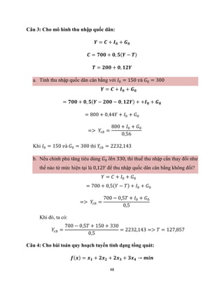 48
Câu 3: Cho mô hình thu nhập quốc dân:
𝒀 = 𝑪 + 𝑰𝟎 + 𝑮𝟎
𝑪 = 𝟕𝟎𝟎 + 𝟎, 𝟓(𝒀 − 𝑻)
𝑻 = 𝟐𝟎𝟎 + 𝟎, 𝟏𝟐𝒀
a. Tính thu nhập quốc dân cân bằng với 𝐼0 = 150 𝑣à 𝐺0 = 300
𝒀 = 𝑪 + 𝑰𝟎 + 𝑮𝟎
= 𝟕𝟎𝟎 + 𝟎, 𝟓(𝒀 − 𝟐𝟎𝟎 − 𝟎, 𝟏𝟐𝒀) + +𝑰𝟎 + 𝑮𝟎
= 800 + 0,44𝑌 + 𝐼0 + 𝐺0
=> 𝑌𝑐𝑏 =
800 + 𝐼0 + 𝐺0
0,56
Khi 𝐼0 = 150 𝑣à 𝐺0 = 300 thì 𝑌𝑐𝑏 = 2232,143
b. Nếu chính phủ tăng tiêu dùng 𝐺0 𝑙ê𝑛 330, thì thuế thu nhập cần thay đổi như
thế nào từ mức hiện tại là 0,12𝑌 để thu nhập quốc dân cân bằng không đổi?
𝑌 = 𝐶 + 𝐼0 + 𝐺0
= 700 + 0,5(𝑌 − 𝑇) + 𝐼0 + 𝐺0
=> 𝑌𝑐𝑏 =
700 − 0,5𝑇 + 𝐼0 + 𝐺0
0,5
Khi đó, ta có:
𝑌𝑐𝑏 =
700 − 0,5𝑇 + 150 + 330
0,5
= 2232,143 => 𝑇 = 127,857
Câu 4: Cho bài toán quy hoạch tuyến tính dạng tổng quát:
𝒇(𝒙) = 𝒙𝟏 + 𝟐𝒙𝟐 + 𝟐𝒙𝟑 + 𝟑𝒙𝟒 → 𝒎𝒊𝒏
 