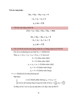 49
Với các ràng buộc:
𝟐𝒙𝟏 + 𝟐𝒙𝟐 − 𝟐𝒙𝟑 + 𝒙𝟒 = 𝟒
−𝒙𝟏 + 𝒙𝟐 − 𝒙𝟑 ≤ 𝟑
𝒙𝒊 ≥ 𝟎 𝒊 = 𝟏, 𝟒
̅̅̅̅̅
a. Viết bài toán dạng chính tắc
𝒇(𝒙) = 𝒙𝟏 + 𝟐𝒙𝟐 + 𝟐𝒙𝟑 + 𝟑𝒙𝟒 → 𝒎𝒊𝒏
𝟐𝒙𝟏 + 𝟐𝒙𝟐 − 𝟐𝒙𝟑 + 𝒙𝟒 = 𝟒
−𝒙𝟏 + 𝒙𝟐 − 𝒙𝟑 + 𝒙𝟓 = 𝟑
𝒙𝒊 ≥ 𝟎 𝒊 = 𝟏, 𝟓
̅̅̅̅̅
b. Chỉ ra PACB của bài toán dạng chính tắc và chứng minh nó là PACB
Giả sử ta có phương án cực biên là 𝑥 = (0,0,0,4,3)
Thay 𝑥4 = 4, 𝑥1 = 𝑥2 = 𝑥3 = 0, 𝑥5 = 3 vào ta có:
4 = 4 ( 𝑡ℎỏ𝑎 𝑚ã𝑛 𝑐ℎặ𝑡)
3 = 3 ( 𝑡ℎỏ𝑎 𝑚ã𝑛 𝑐ℎặ𝑡)
𝑥1 = 𝑥2 = 𝑥3 = 0 (𝑡ℎỏ𝑎 𝑚ã𝑛 𝑐ℎặ𝑡)
𝑥4 = 4 > 0 (𝑡ℎỏ𝑎 𝑚ã𝑛 𝑙ỏ𝑛𝑔)
𝑥5 = 3 > 0 (𝑡ℎỏ𝑎 𝑚ã𝑛 𝑙ỏ𝑛𝑔)
 𝑥 = (0,0,0,4,3) 𝑙à 𝑚ộ𝑡 𝑝ℎươ𝑛𝑔 á𝑛
Mặt khác:
{
𝑥 𝑐ó 2 𝑡ℎà𝑛ℎ 𝑝ℎầ𝑛 𝑑ươ𝑛𝑔 𝑥4 = 4, 𝑥5 = 3
2 𝑣𝑒𝑐𝑡𝑜 𝑐ộ𝑡 𝑡ươ𝑛𝑔 ứ𝑛𝑔 𝑡𝑟𝑜𝑛𝑔 𝑚𝑎 𝑡𝑟ậ𝑛 𝐴 𝑙à 𝐴4 = (
1
0
) , 𝐴5 = (
0
1
)
Ta thấy nó là 2 véc tơ của ma trận đơn vị E cấp 2 nên nó ĐLTT
 