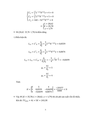5
{
𝐿′𝐿 =
−5
2
𝐿−1/2
𝐾1/2
𝛾 + 4 = 0
𝐿′𝐾 =
−5
2
𝐿1/2
𝐾−1/2
𝛾 + 5 = 0
𝐿′𝛾 = 160 − 5𝐿1 2
⁄
𝐾1 2
⁄
= 0
 {
𝐿 = 28,62
𝐾 = 35,78
𝛾 = 1,79
 M (28,62 35,78 1,79) là điểm dừng
+) Điều kiện đủ
𝐿11 = 𝐿′′𝐾 =
𝜕𝐿
𝜕𝐾
2 =
5
4
𝐿1/2
𝐾−3/2
𝛾 = 0,0559
𝐿22 = 𝐿′′𝐿 =
𝜕𝐿
𝜕𝐿
2 =
5
4
𝐿−3/2
𝐾1/2
𝛾 = 0,0874
𝐿12 = 𝐿21 = 𝐿′𝐿𝐾 =
𝜕𝐿
𝜕𝐿𝜕𝐾
= −
5
4
𝐿−
1
2𝐾−
1
2 = −0,0699
𝑔1 =
𝑇𝐶
𝜕𝐾
= 5
𝑔2 =
𝑇𝐶
𝜕𝐿
= 4
Tính:
𝐻 = |
0 5 4
5 0,0559 −0,0699
4 −0,0699 0,0874
| =
−29377
5000
< 0
 Vậy 𝑀 (𝐾 = 35,78; 𝐿 = 28,62; 𝛾 = 1,79) thì chi phí sản xuất vốn tối thiểu.
Khi đó: 𝑇𝐶𝑚𝑖𝑛 = 4𝐿 + 5𝐾 = 243,38
 