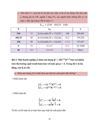 54
c. Nếu năm t+1, mọi hệ số chi phí trực tiếp và hệ số lao động vẫn như năm
t, nhưng giá trị TSL ngành 2 tăng 5%, các ngành khác không đổi so với
năm t. Hãy lập bảng CĐLN năm t+1
𝑋𝑡+1 = (510 456,75 330)
X 𝒙𝒊𝒋 𝒙
510 90 0,161𝑥456,75 = 73,537 168 286,463
456,75 45 0,115𝑥456,75 = 52,526 67,2 319,224
330 90 0,119𝑥456,75 = 54,353 134,4 147,647
V 90 45,675 67,2 Tỷ VNĐ
M 585 230,659 235,2 Năm t
Bài 2: Một doanh nghiệp có hàm sản lượng 𝑸 = 𝟏𝟖𝑳𝟏/𝟑
𝑲𝟏/𝟑
bán sản phẩm
trên thị trường cạnh tranh hoàn hảo với mức giá 𝒑 = 𝟔. Trong đó L là lao
động, còn K là vốn.
a. Hàm sản lượng Q có tuân theo qui luật lợi suất giảm dần không?
+) Điều kiện cần
{
𝑄′𝐿 = 6𝑳−𝟐/𝟑
𝑲𝟏/𝟑
> 𝟎
𝑄′𝐾 = 6𝑳𝟏/𝟑
𝑲−𝟐/𝟑
> 𝟎
+) Điều kiện đủ
{
𝑄′′𝐿 = −4𝑳−
𝟓
𝟑𝑲
𝟏
𝟑 < 𝟎
𝑄′𝐾 = −4𝑳
𝟏
𝟑𝑲−
𝟓
𝟑 < 𝟎
Từ đó, ta kết luận Q có tuân theo quy luật lợi suất giảm dần
 
