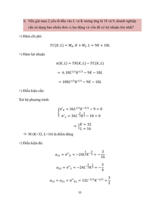 55
b. Nếu giá mua 2 yếu tố đầu vào L và K tương ứng là 18 và 9, doanh nghiệp
cần sử dụng bao nhiêu đơn vị lao động và vốn để có lợi nhuận lớn nhất?
+) Hàm chi phí:
𝑇𝐶(𝐾, 𝐿) = 𝑊𝐾. 𝐾 + 𝑊𝐿. 𝐿 = 9𝐾 + 18𝐿
+) Hàm lợi nhuận
𝜋(𝐾, 𝐿) = 𝑇𝑅(𝐾, 𝐿) − 𝑇𝐶(𝐾, 𝐿)
= 6. 18𝐿1/3
𝐾1/3
− 9𝐾 − 18𝐿
= 108𝐿1/3
𝐾1/3
− 9𝐾 − 18𝐿
+) Điều kiện cần:
Xét hệ phương trình:
{
𝜋′𝐾 = 36𝐿1/3
𝐾−2/3
− 9 = 0
𝜋′
𝐿 = 36𝐿−
2
3𝐾
1
3 − 18 = 0
 {
𝐾 = 32
𝐿 = 16
 M (K=32, L=16) là điểm dừng
+) Điều kiện đủ:
𝑎11 = 𝜋′′𝐾 = −24𝐿
1
3𝐾−
5
3 = −
3
16
𝑎22 = 𝜋′′𝐿 = −24𝐿−
5
3𝐾
1
3 = −
3
4
𝑎12 = 𝑎21 = 𝜋′′𝐾𝐿 = 12𝐿−2/3
𝐾−2/3
=
3
2
 