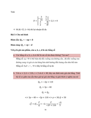 56
Tính
𝐷 = |
−
3
16
3
2
3
2
−
3
4
| = 2,1 > 0
 M (K=32, L=16) thì lợi nhuận tối đa
Bài 3: Cho mô hình
Hàm cầu: 𝑸𝒅 = −𝒂𝒑 + 𝒃
Hàm cùng: 𝑸𝒔 = 𝒄𝒑 − 𝒅
Với p là giá sản phẩm, còn a, b, c, d là các hằng số
a. Các hằng số a, b, c, d có thể là các số âm được không? Tại sao?
Hằng số: a,c >0 vì thể hiện độ dốc xuống của đường cầu , độ dốc xuống của
đường cung và giá cả của hàng hóa ảnh hướng đến lượng cầu như thế nào
Hằng số: b,d >, < , =0 vì đây là hằng số tự do
b. Với 𝑎 = 2, 𝑏 = 110, 𝑐 = 3 𝑣à 𝑑 = 40, hãy xác định mức giá cân bằng. Tính
hệ số co giãn của cầu theo giá tại giá cân bằng và giải thích ý nghĩa của nó
𝑄𝑑 = −2𝑝 + 110
𝑄𝑠 = 3𝑝 − 40
𝑄𝑠 = 𝑄𝑑
=> 3𝑝 − 40 = −2𝑝 + 110 => 𝑝 = 30, 𝑄 = 50
𝜀𝑃
𝑄
= 𝑄′𝑃.
𝑃
𝑄
= −2.
𝑃
−2𝑃 + 110
=
−6
5
 