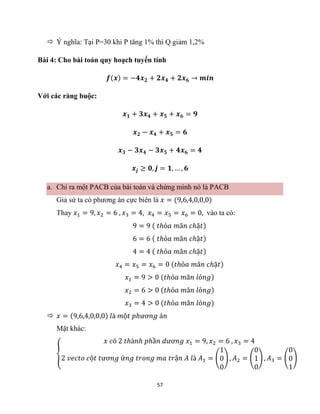 57
 Ý nghĩa: Tại P=30 khi P tăng 1% thì Q giảm 1,2%
Bài 4: Cho bài toán quy hoạch tuyến tính
𝒇(𝒙) = −𝟒𝒙𝟐 + 𝟐𝒙𝟒 + 𝟐𝒙𝟔 → 𝒎𝒊𝒏
Với các ràng buộc:
𝒙𝟏 + 𝟑𝒙𝟒 + 𝒙𝟓 + 𝒙𝟔 = 𝟗
𝒙𝟐 − 𝒙𝟒 + 𝒙𝟓 = 𝟔
𝒙𝟑 − 𝟑𝒙𝟒 − 𝟑𝒙𝟓 + 𝟒𝒙𝟔 = 𝟒
𝒙𝒋 ≥ 𝟎, 𝒋 = 𝟏, … , 𝟔
a. Chỉ ra một PACB của bài toán và chứng minh nó là PACB
Giả sử ta có phương án cực biên là 𝑥 = (9,6,4,0,0,0)
Thay 𝑥1 = 9, 𝑥2 = 6 , 𝑥3 = 4, 𝑥4 = 𝑥5 = 𝑥6 = 0, vào ta có:
9 = 9 ( 𝑡ℎỏ𝑎 𝑚ã𝑛 𝑐ℎặ𝑡)
6 = 6 ( 𝑡ℎỏ𝑎 𝑚ã𝑛 𝑐ℎặ𝑡)
4 = 4 ( 𝑡ℎỏ𝑎 𝑚ã𝑛 𝑐ℎặ𝑡)
𝑥4 = 𝑥5 = 𝑥6 = 0 (𝑡ℎỏ𝑎 𝑚ã𝑛 𝑐ℎặ𝑡)
𝑥1 = 9 > 0 (𝑡ℎỏ𝑎 𝑚ã𝑛 𝑙ỏ𝑛𝑔)
𝑥2 = 6 > 0 (𝑡ℎỏ𝑎 𝑚ã𝑛 𝑙ỏ𝑛𝑔)
𝑥3 = 4 > 0 (𝑡ℎỏ𝑎 𝑚ã𝑛 𝑙ỏ𝑛𝑔)
 𝑥 = (9,6,4,0,0,0) 𝑙à 𝑚ộ𝑡 𝑝ℎươ𝑛𝑔 á𝑛
Mặt khác:
{
𝑥 𝑐ó 2 𝑡ℎà𝑛ℎ 𝑝ℎầ𝑛 𝑑ươ𝑛𝑔 𝑥1 = 9, 𝑥2 = 6 , 𝑥3 = 4
2 𝑣𝑒𝑐𝑡𝑜 𝑐ộ𝑡 𝑡ươ𝑛𝑔 ứ𝑛𝑔 𝑡𝑟𝑜𝑛𝑔 𝑚𝑎 𝑡𝑟ậ𝑛 𝐴 𝑙à 𝐴1 = (
1
0
0
) , 𝐴2 = (
0
1
0
) , 𝐴3 = (
0
0
1
)
 