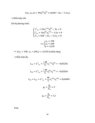 62
𝐿(𝑥1, 𝑥2, 𝛾) = 40𝑥1
0,6
𝑥2
0,4
+ 𝛾(660 − 2𝑥1 − 1,1𝑥2)
+) Điều kiện cần:
Xét hệ phương trình:
{
𝐿′𝑥1
= 24𝑥1
−0,4
𝑥2
0,4
− 2𝛾 = 0
𝐿′𝑥2
= 16𝑥1
0,6
𝑥2
−0,6
− 1,1𝛾 = 0
𝐿′𝛾 = 660 − 2𝑥1 − 1,1𝑥2 = 0
=> {
𝑥1 = 198
𝑥2 = 240
𝛾 = 12,95
 𝐿(𝑥1 = 198, 𝑥2 = 240, 𝛾 = 12,95) là điểm dừng
+) Điều kiện đủ:
𝐿11 = 𝐿′′𝑥1
=
−48
5
𝑥1
−1,4
𝑥2
0,4
= −0,05236
𝐿22 = 𝐿′′𝑥2
=
−48
5
𝑥1
0,6
𝑥2
−1,6
= −0,03564
𝐿12 = 𝐿21 = 𝐿′′𝑥1
=
48
5
𝑥1
−0,6
𝑥2
−0,4
= 0,04489
𝑔1 =
𝜕𝑔
𝜕𝑥1
= 2
𝑔2 =
𝜕𝑔
𝜕𝑥2
= 1,1
Tính:
 