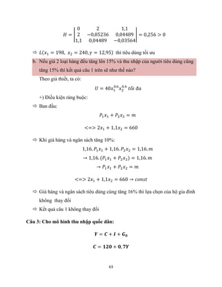 63
𝐻 = |
0 2 1,1
2 −0,05236 0,04489
1,1 0,04489 −0,03564
| = 0,256 > 0
 𝐿(𝑥1 = 198, 𝑥2 = 240, 𝛾 = 12,95) thì tiêu dùng tối ưu
b. Nếu giá 2 loại hàng đều tăng lên 15% và thu nhập của người tiêu dùng cũng
tăng 15% thì kết quả câu 1 trên sẽ như thế nào?
Theo giả thiết, ta có:
𝑈 = 40𝑥1
0,6
𝑥2
0,4
𝑡ố𝑖 đ𝑎
+) Điều kiện ràng buộc:
 Ban đầu:
𝑃1𝑥1 + 𝑃2𝑥2 = 𝑚
<=> 2𝑥1 + 1,1𝑥2 = 660
 Khi giá hàng và ngân sách tăng 10%:
1,16. 𝑃1𝑥1 + 1,16. 𝑃2𝑥2 = 1,16. 𝑚
→ 1,16. (𝑃1𝑥1 + 𝑃2𝑥2) = 1,16. 𝑚
→ 𝑃1𝑥1 + 𝑃2𝑥2 = 𝑚
<=> 2𝑥1 + 1,1𝑥2 = 660 → 𝑐𝑜𝑛𝑠𝑡
 Giá hàng và ngân sách tiêu dùng cùng tăng 16% thì lựa chọn của hộ gia đình
không thay đổi
 Kết quả câu 1 không thay đổi
Câu 3: Cho mô hình thu nhập quốc dân:
𝒀 = 𝑪 + 𝑰 + 𝑮𝟎
𝑪 = 𝟏𝟐𝟎 + 𝟎, 𝟕𝒀
 