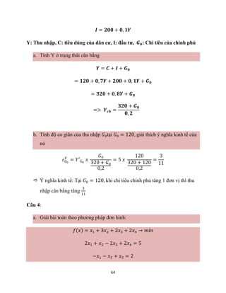 64
𝑰 = 𝟐𝟎𝟎 + 𝟎, 𝟏𝒀
Y: Thu nhập, C: tiêu dùng của dân cư, I: đầu tư, 𝑮𝟎: Chi tiêu của chính phủ
a. Tính Y ở trạng thái cân bằng
𝒀 = 𝑪 + 𝑰 + 𝑮𝟎
= 𝟏𝟐𝟎 + 𝟎, 𝟕𝒀 + 𝟐𝟎𝟎 + 𝟎, 𝟏𝒀 + 𝑮𝟎
= 𝟑𝟐𝟎 + 𝟎, 𝟖𝒀 + 𝑮𝟎
=> 𝒀𝒄𝒃 =
𝟑𝟐𝟎 + 𝑮𝟎
𝟎, 𝟐
b. Tính độ co giãn của thu nhập 𝐺0tại 𝐺0 = 120, giải thích ý nghĩa kinh tế của
nó
𝜀𝐺0
𝑌
= 𝑌′𝐺0
𝑥
𝐺0
320 + 𝐺0
0,2
= 5 𝑥
120
320 + 120
0,2
=
3
11
 Ý nghĩa kinh tế: Tại 𝐺0 = 120, khi chi tiêu chính phủ tăng 1 đơn vị thì thu
nhập cân bằng tăng
3
11
Câu 4:
a. Giải bài toán theo phương pháp đơn hình:
𝑓(𝑥) = 𝑥1 + 3𝑥2 + 2𝑥3 + 2𝑥4 → 𝑚𝑖𝑛
2𝑥1 + 𝑥2 − 2𝑥3 + 2𝑥4 = 5
−𝑥1 − 𝑥3 + 𝑥5 = 2
 
