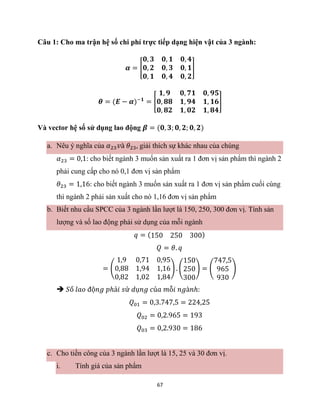 67
Câu 1: Cho ma trận hệ số chi phí trực tiếp dạng hiện vật của 3 ngành:
𝜶 = [
𝟎, 𝟑 𝟎, 𝟏 𝟎, 𝟒
𝟎, 𝟐 𝟎, 𝟑 𝟎, 𝟏
𝟎, 𝟏 𝟎, 𝟒 𝟎, 𝟐
]
𝜽 = (𝑬 − 𝜶)−𝟏
= [
𝟏, 𝟗 𝟎, 𝟕𝟏 𝟎, 𝟗𝟓
𝟎, 𝟖𝟖 𝟏, 𝟗𝟒 𝟏, 𝟏𝟔
𝟎, 𝟖𝟐 𝟏, 𝟎𝟐 𝟏, 𝟖𝟒
]
Và vector hệ số sử dụng lao động 𝜷 = (𝟎, 𝟑; 𝟎, 𝟐; 𝟎, 𝟐)
a. Nêu ý nghĩa của 𝛼23𝑣à 𝜃23, giải thích sự khác nhau của chúng
𝛼23 = 0,1: cho biết ngành 3 muốn sản xuất ra 1 đơn vị sản phẩm thì ngành 2
phải cung cấp cho nó 0,1 đơn vị sản phẩm
𝜃23 = 1,16: cho biết ngành 3 muốn sản xuất ra 1 đơn vị sản phẩm cuối cùng
thì ngành 2 phải sản xuất cho nó 1,16 đơn vị sản phẩm
b. Biết nhu cầu SPCC của 3 ngành lần lượt là 150, 250, 300 đơn vị. Tính sản
lượng và số lao động phải sử dụng của mỗi ngành
𝑞 = (150 250 300)
𝑄 = 𝜃. 𝑞
= (
1,9 0,71 0,95
0,88 1,94 1,16
0,82 1,02 1,84
) . (
150
250
300
) = (
747,5
965
930
)
 𝑆ố 𝑙𝑎𝑜 độ𝑛𝑔 𝑝ℎả𝑖 𝑠ử 𝑑ụ𝑛𝑔 𝑐ủ𝑎 𝑚ỗ𝑖 𝑛𝑔à𝑛ℎ:
𝑄01 = 0,3.747,5 = 224,25
𝑄02 = 0,2.965 = 193
𝑄03 = 0,2.930 = 186
c. Cho tiền công của 3 ngành lần lượt là 15, 25 và 30 đơn vị.
i. Tính giá của sản phẩm
 