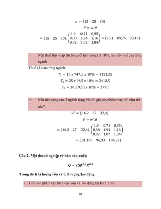 68
𝑤 = (15 25 30)
𝑃 = 𝑤. 𝜃
= (15 25 30). (
1,9 0,71 0,95
0,88 1,94 1,16
0,82 1,02 1,84
) = (75,1 89,75 98,45)
ii. Nếu thuế thu nhập (từ tổng số tiền công) là 10%, tính số thuế của từng
ngành
Thuế (T) của từng ngành:
𝑇1 = 15 𝑥 747,5 𝑥 10% = 1121,25
𝑇2 = 25 𝑥 965 𝑥 10% = 2412,5
𝑇3 = 30 𝑥 930 𝑥 10% = 2790
iii. Nếu tiền công của 3 ngành tăng 8% thì giá sản phẩm thay đổi như thế
nào?
𝑤′ = (16.2 27 32,4)
𝑃 = 𝑤′. 𝜃
= (16.2 27 32,4). (
1,9 0,71 0,95
0,88 1,94 1,16
0,82 1,02 1,84
)
= (81,108 96,93 106,32)
Câu 2: Một doanh nghiệp có hàm sản xuất:
𝑸 = 𝟐𝟓𝑳𝟎,𝟔
𝑲𝟎,𝟓
Trong đó K là lượng vốn và L là lượng lao động
a. Tính sản phẩm cận biên của vốn và lao động tại K=5, L=7
 