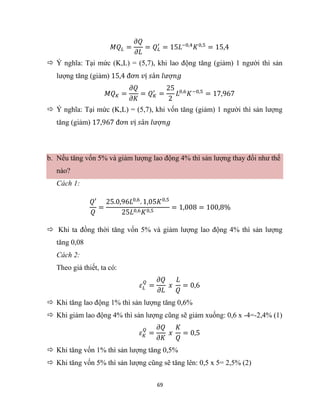 69
𝑀𝑄𝐿 =
𝜕𝑄
𝜕𝐿
= 𝑄𝐿
′
= 15𝐿−0,4
𝐾0,5
= 15,4
 Ý nghĩa: Tại mức (K,L) = (5,7), khi lao động tăng (giảm) 1 người thì sản
lượng tăng (giảm) 15,4 đơ𝑛 𝑣ị 𝑠ả𝑛 𝑙ượ𝑛𝑔
𝑀𝑄𝐾 =
𝜕𝑄
𝜕𝐾
= 𝑄𝐾
′
=
25
2
𝐿0,6
𝐾−0,5
= 17,967
 Ý nghĩa: Tại mức (K,L) = (5,7), khi vốn tăng (giảm) 1 người thì sản lượng
tăng (giảm) 17,967 đơ𝑛 𝑣ị 𝑠ả𝑛 𝑙ượ𝑛𝑔
b. Nếu tăng vốn 5% và giảm lượng lao động 4% thì sản lượng thay đổi như thế
nào?
Cách 1:
𝑄′
𝑄
=
25.0,96𝐿0,6
. 1,05𝐾0,5
25𝐿0,6𝐾0,5
= 1,008 = 100,8%
 Khi ta đồng thời tăng vốn 5% và giảm lượng lao động 4% thì sản lượng
tăng 0,08
Cách 2:
Theo giả thiết, ta có:
𝜀𝐿
𝑄
=
𝜕𝑄
𝜕𝐿
𝑥
𝐿
𝑄
= 0,6
 Khi tăng lao động 1% thì sản lượng tăng 0,6%
 Khi giảm lao động 4% thì sản lượng cũng sẽ giảm xuống: 0,6 x -4=-2,4% (1)
𝜀𝐾
𝑄
=
𝜕𝑄
𝜕𝐾
𝑥
𝐾
𝑄
= 0,5
 Khi tăng vốn 1% thì sản lượng tăng 0,5%
 Khi tăng vốn 5% thì sản lượng cũng sẽ tăng lên: 0,5 x 5= 2,5% (2)
 