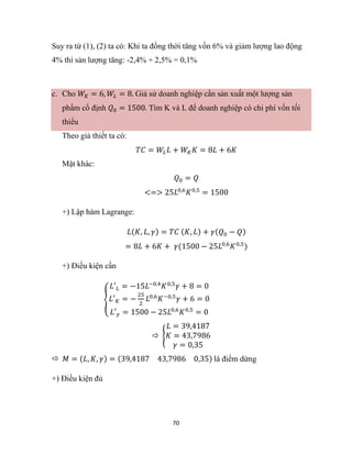 70
Suy ra từ (1), (2) ta có: Khi ta đồng thời tăng vốn 6% và giảm lượng lao động
4% thì sản lượng tăng: -2,4% + 2,5% = 0,1%
c. Cho 𝑊𝐾 = 6, 𝑊𝐿 = 8. Giả sử doanh nghiệp cần sản xuất một lượng sản
phẩm cố định 𝑄0 = 1500. Tìm K và L để doanh nghiệp có chi phí vốn tối
thiểu
Theo giả thiết ta có:
𝑇𝐶 = 𝑊𝐿𝐿 + 𝑊𝐾𝐾 = 8𝐿 + 6𝐾
Mặt khác:
𝑄0 = 𝑄
<=> 25𝐿0,6
𝐾0,5
= 1500
+) Lập hàm Lagrange:
𝐿(𝐾, 𝐿, 𝛾) = 𝑇𝐶 (𝐾, 𝐿) + 𝛾(𝑄0 − 𝑄)
= 8𝐿 + 6𝐾 + 𝛾(1500 − 25𝐿0,6
𝐾0,5
)
+) Điều kiện cần
{
𝐿′𝐿 = −15𝐿−0,4
𝐾0,5
𝛾 + 8 = 0
𝐿′𝐾 = −
25
2
𝐿0,6
𝐾−0,5
𝛾 + 6 = 0
𝐿′𝛾 = 1500 − 25𝐿0,6
𝐾0,5
= 0
 {
𝐿 = 39,4187
𝐾 = 43,7986
𝛾 = 0,35
 𝑀 = (𝐿, 𝐾, 𝛾) = (39,4187 43,7986 0,35) là điểm dừng
+) Điều kiện đủ
 