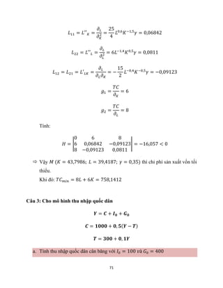 71
𝐿11 = 𝐿′′𝐾 =
𝜕𝐿
𝜕𝐾
2 =
25
4
𝐿0,6
𝐾−1,5
𝛾 = 0,06842
𝐿22 = 𝐿′′𝐿 =
𝜕𝐿
𝜕𝐿
2 = 6𝐿−1,4
𝐾0,5
𝛾 = 0,0811
𝐿12 = 𝐿21 = 𝐿′𝐿𝐾 =
𝜕𝐿
𝜕𝐿𝜕𝐾
= −
15
2
𝐿−0,4
𝐾−0,5
𝛾 = −0,09123
𝑔1 =
𝑇𝐶
𝜕𝐾
= 6
𝑔2 =
𝑇𝐶
𝜕𝐿
= 8
Tính:
𝐻 = |
0 6 8
6 0,06842 −0,09123
8 −0,09123 0,0811
| = −16,057 < 0
 Vậy 𝑀 (𝐾 = 43,7986; 𝐿 = 39,4187; 𝛾 = 0,35) thì chi phí sản xuất vốn tối
thiểu.
Khi đó: 𝑇𝐶𝑚𝑖𝑛 = 8𝐿 + 6𝐾 = 758,1412
Câu 3: Cho mô hình thu nhập quốc dân
𝒀 = 𝑪 + 𝑰𝟎 + 𝑮𝟎
𝑪 = 𝟏𝟎𝟎𝟎 + 𝟎, 𝟓(𝒀 − 𝑻)
𝑻 = 𝟑𝟎𝟎 + 𝟎, 𝟏𝒀
a. Tính thu nhập quốc dân cân băng với 𝐼0 = 100 𝑣à 𝐺0 = 400
 