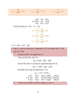 76
𝒙𝟑𝟏 =
𝟑𝟎
𝟑𝟎𝟎
= 𝟎, 𝟏 𝑥32 =
30
200
= 0,15 𝑥33 =
15
150
= 0,1
𝐴 = (
0,3 0,4 0,3
0,2 0,2 0,3
0,1 0,15 0,1
)
Gọi hệ số lương: 𝑤 = (𝑤1 𝑤2 𝑤3)
𝑤1 =
𝑉1
𝑋1
=
60
300
= 0,2
𝑤2 =
𝑉2
𝑋2
=
30
200
= 0,15
𝑤3 =
𝑉3
𝑋3
=
30
150
= 0,2
 𝑤 = (0,2 0,15 0,2)
c. Năm t+1 mọi hệ số như năm t, nhưng giá trị TSL các ngành năm t+1 đều
tăng 10%. Hãy:
i. Tìm giá trị SPCC các ngành năm t+1
Theo giả thiết TSL, năm t là:
𝑄𝑡 = (300 200 150)
Khi đó TSL năm t+1 sau khi các ngành đều tăng 10% là:
𝑄𝑡+1 = (330 220 165)
Sản phẩm cuối cùng các ngành năm t+1 là:
𝑞𝑡+1 = (𝐸 − 𝐴). 𝑄𝑡+1
= (
0,7 −0, ,4 −0,3
−0,2 0,8 −0,3
−0,1 −0,15 0,9
) . (
330
220
165
) = (
93,5
60,5
82,5
)
ii. Tìm giá trị sản phẩm trao đổi các ngành 𝑥𝑖𝑗 năm t+1
 