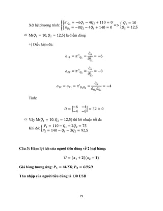 79
Xét hệ phương trình: {{
𝜋′𝑄1
= −6𝑄1 − 4𝑄2 + 110 = 0
𝜋𝑄2
= −8𝑄2 − 4𝑄1 + 140 = 0
=> {
𝑄1 = 10
𝑄2 = 12,5
 M(𝑄1 = 10, 𝑄2 = 12,5) là điểm dừng
+) Điều kiện đủ:
𝑎11 = 𝜋′′𝑄1
=
𝜕𝜋
𝜕𝑄1
2 = −6
𝑎22 = 𝜋′′𝑄2
=
𝜕𝜋
𝜕𝑄2
2 = −8
𝑎12 = 𝑎21 = 𝜋′𝑄1𝑄2
=
𝜕𝜋
𝜕𝑄1
𝜕𝑄2
= −4
Tính:
𝐷 = |
−6 −4
−4 −8
| = 32 > 0
 Vậy M(𝑄1 = 10, 𝑄2 = 12,5) thì lời nhuận tối đa
Khi đó: {
𝑃1 = 110 − 𝑄1 − 2𝑄2 = 75
𝑃2 = 140 − 𝑄1 − 3𝑄2 = 92,5
Câu 3: Hàm lợi ích của người tiêu dùng về 2 loại hàng:
𝑼 = (𝒙𝟏 + 𝟐)(𝒙𝟐 + 𝟏)
Giá hàng tương ứng: 𝑷𝟏 = 𝟒𝑼𝑺𝑫, 𝑷𝟐 = 𝟔𝑼𝑺𝑫
Thu nhập của người tiêu dùng là 130 USD
 