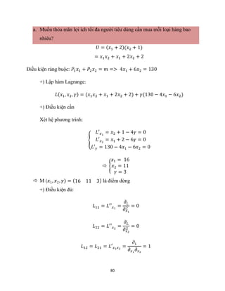 80
a. Muốn thỏa mãn lợi ích tối đa người tiêu dùng cần mua mỗi loại hàng bao
nhiêu?
𝑈 = (𝑥1 + 2)(𝑥2 + 1)
= 𝑥1𝑥2 + 𝑥1 + 2𝑥2 + 2
Điều kiện ràng buộc: 𝑃1𝑥1 + 𝑃2𝑥2 = 𝑚 => 4𝑥1 + 6𝑥2 = 130
+) Lập hàm Lagrange:
𝐿(𝑥1, 𝑥2, 𝛾) = (𝑥1𝑥2 + 𝑥1 + 2𝑥2 + 2) + 𝛾(130 − 4𝑥1 − 6𝑥2)
+) Điều kiện cần
Xét hệ phương trình:
{
𝐿′𝑥1
= 𝑥2 + 1 − 4𝛾 = 0
𝐿′𝑥2
= 𝑥1 + 2 − 6𝛾 = 0
𝐿′𝛾 = 130 − 4𝑥1 − 6𝑥2 = 0
 {
𝑥1 = 16
𝑥2 = 11
𝛾 = 3
 M (𝑥1, 𝑥2, 𝛾) = (16 11 3) là điểm dừng
+) Điều kiện đủ:
𝐿11 = 𝐿′′𝑥1
=
𝜕𝐿
𝜕𝑥1
2
= 0
𝐿22 = 𝐿′′𝑥2
=
𝜕𝐿
𝜕𝑥2
2
= 0
𝐿12 = 𝐿21 = 𝐿′𝑥1𝑥2
=
𝜕𝐿
𝜕𝑥1
𝜕𝑥2
= 1
 
