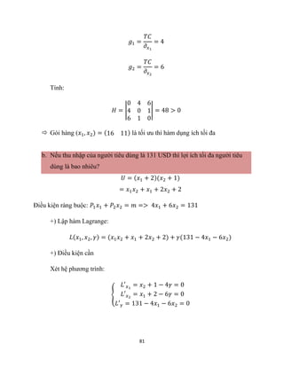 81
𝑔1 =
𝑇𝐶
𝜕𝑥1
= 4
𝑔2 =
𝑇𝐶
𝜕𝑥2
= 6
Tính:
𝐻 = |
0 4 6
4 0 1
6 1 0
| = 48 > 0
 Gói hàng (𝑥1, 𝑥2) = (16 11) là tối ưu thì hàm dụng ích tối đa
b. Nếu thu nhập của người tiêu dùng là 131 USD thì lợi ích tối đa người tiêu
dùng là bao nhiêu?
𝑈 = (𝑥1 + 2)(𝑥2 + 1)
= 𝑥1𝑥2 + 𝑥1 + 2𝑥2 + 2
Điều kiện ràng buộc: 𝑃1𝑥1 + 𝑃2𝑥2 = 𝑚 => 4𝑥1 + 6𝑥2 = 131
+) Lập hàm Lagrange:
𝐿(𝑥1, 𝑥2, 𝛾) = (𝑥1𝑥2 + 𝑥1 + 2𝑥2 + 2) + 𝛾(131 − 4𝑥1 − 6𝑥2)
+) Điều kiện cần
Xét hệ phương trình:
{
𝐿′𝑥1
= 𝑥2 + 1 − 4𝛾 = 0
𝐿′𝑥2
= 𝑥1 + 2 − 6𝛾 = 0
𝐿′𝛾 = 131 − 4𝑥1 − 6𝑥2 = 0
 