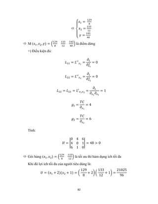 82

{
𝑥1 =
129
8
𝑥2 =
133
12
𝛾 =
145
48
 M (𝑥1, 𝑥2, 𝛾) = (
129
8
133
12
145
48
) là điểm dừng
+) Điều kiện đủ:
𝐿11 = 𝐿′′𝑥1
=
𝜕𝐿
𝜕𝑥1
2
= 0
𝐿22 = 𝐿′′𝑥2
=
𝜕𝐿
𝜕𝑥2
2
= 0
𝐿12 = 𝐿21 = 𝐿′𝑥1𝑥2
=
𝜕𝐿
𝜕𝑥1
𝜕𝑥2
= 1
𝑔1 =
𝑇𝐶
𝜕𝑥1
= 4
𝑔2 =
𝑇𝐶
𝜕𝑥2
= 6
Tính:
𝐻 = |
0 4 6
4 0 1
6 1 0
| = 48 > 0
 Gói hàng (𝑥1, 𝑥2) = (
129
8
133
12
) là tối ưu thì hàm dụng ích tối đa
Khi đó lợi ích tối đa của người tiêu dùng là:
𝑈 = (𝑥1 + 2)(𝑥2 + 1) = (
129
8
+ 2) (
133
12
+ 1) =
21025
96
 