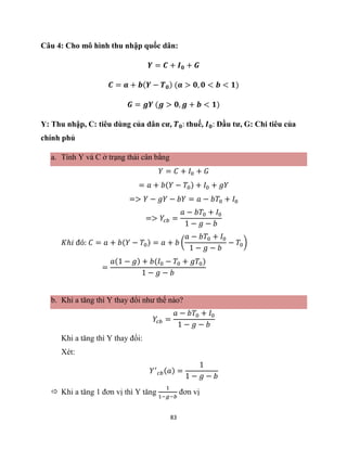 83
Câu 4: Cho mô hình thu nhập quốc dân:
𝒀 = 𝑪 + 𝑰𝟎 + 𝑮
𝑪 = 𝒂 + 𝒃(𝒀 − 𝑻𝟎) (𝒂 > 𝟎, 𝟎 < 𝒃 < 𝟏)
𝑮 = 𝒈𝒀 (𝒈 > 𝟎, 𝒈 + 𝒃 < 𝟏)
Y: Thu nhập, C: tiêu dùng của dân cư, 𝑻𝟎: thuế, 𝑰𝟎: Đầu tư, G: Chi tiêu của
chính phủ
a. Tính Y và C ở trạng thái cân bằng
𝑌 = 𝐶 + 𝐼0 + 𝐺
= 𝑎 + 𝑏(𝑌 − 𝑇0) + 𝐼0 + 𝑔𝑌
=> 𝑌 − 𝑔𝑌 − 𝑏𝑌 = 𝑎 − 𝑏𝑇0 + 𝐼0
=> 𝑌𝑐𝑏 =
𝑎 − 𝑏𝑇0 + 𝐼0
1 − 𝑔 − 𝑏
𝐾ℎ𝑖 đó: 𝐶 = 𝑎 + 𝑏(𝑌 − 𝑇0) = 𝑎 + 𝑏 (
𝑎 − 𝑏𝑇0 + 𝐼0
1 − 𝑔 − 𝑏
− 𝑇0)
=
𝑎(1 − 𝑔) + 𝑏(𝐼0 − 𝑇0 + 𝑔𝑇0)
1 − 𝑔 − 𝑏
b. Khi a tăng thì Y thay đổi như thế nào?
𝑌𝑐𝑏 =
𝑎 − 𝑏𝑇0 + 𝐼0
1 − 𝑔 − 𝑏
Khi a tăng thì Y thay đổi:
Xét:
𝑌′
𝑐𝑏(𝑎) =
1
1 − 𝑔 − 𝑏
 Khi a tăng 1 đơn vị thì Y tăng
1
1−𝑔−𝑏
đơn vị
 