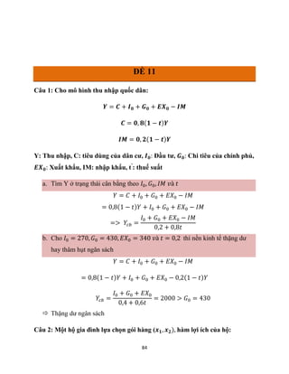 84
ĐỀ 11
Câu 1: Cho mô hình thu nhập quốc dân:
𝒀 = 𝑪 + 𝑰𝟎 + 𝑮𝟎 + 𝑬𝑿𝟎 − 𝑰𝑴
𝑪 = 𝟎, 𝟖(𝟏 − 𝒕)𝒀
𝑰𝑴 = 𝟎, 𝟐(𝟏 − 𝒕)𝒀
Y: Thu nhập, C: tiêu dùng của dân cư, 𝑰𝟎: Đầu tư, 𝑮𝟎: Chi tiêu của chính phủ,
𝑬𝑿𝟎: Xuất khẩu, IM: nhập khẩu, t’
: thuế suất
a. Tìm Y ở trạng thái cân bằng theo 𝐼0, 𝐺0, 𝐼𝑀 𝑣à 𝑡
𝑌 = 𝐶 + 𝐼0 + 𝐺0 + 𝐸𝑋0 − 𝐼𝑀
= 0,8(1 − 𝑡)𝑌 + 𝐼0 + 𝐺0 + 𝐸𝑋0 − 𝐼𝑀
=> 𝑌𝑐𝑏 =
𝐼0 + 𝐺0 + 𝐸𝑋0 − 𝐼𝑀
0,2 + 0,8𝑡
b. Cho 𝐼0 = 270, 𝐺0 = 430, 𝐸𝑋0 = 340 𝑣à 𝑡 = 0,2 thì nền kinh tế thặng dư
hay thâm hụt ngân sách
𝑌 = 𝐶 + 𝐼0 + 𝐺0 + 𝐸𝑋0 − 𝐼𝑀
= 0,8(1 − 𝑡)𝑌 + 𝐼0 + 𝐺0 + 𝐸𝑋0 − 0,2(1 − 𝑡)𝑌
𝑌𝑐𝑏 =
𝐼0 + 𝐺0 + 𝐸𝑋0
0,4 + 0,6𝑡
= 2000 > 𝐺0 = 430
 Thặng dư ngân sách
Câu 2: Một hộ gia đình lựa chọn gói hàng (𝒙𝟏, 𝒙𝟐), hàm lợi ích của hộ:
 