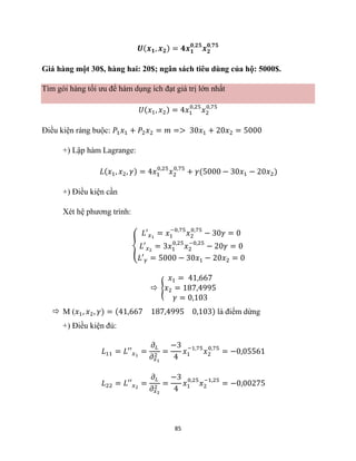 85
𝑼(𝒙𝟏, 𝒙𝟐) = 𝟒𝒙𝟏
𝟎,𝟐𝟓
𝒙𝟐
𝟎,𝟕𝟓
Giá hàng một 30$, hàng hai: 20$; ngân sách tiêu dùng của hộ: 5000$.
Tìm gói hàng tối ưu để hàm dụng ích đạt giá trị lớn nhất
𝑈(𝑥1, 𝑥2) = 4𝑥1
0,25
𝑥2
0,75
Điều kiện ràng buộc: 𝑃1𝑥1 + 𝑃2𝑥2 = 𝑚 => 30𝑥1 + 20𝑥2 = 5000
+) Lập hàm Lagrange:
𝐿(𝑥1, 𝑥2, 𝛾) = 4𝑥1
0,25
𝑥2
0,75
+ 𝛾(5000 − 30𝑥1 − 20𝑥2)
+) Điều kiện cần
Xét hệ phương trình:
{
𝐿′𝑥1
= 𝑥1
−0,75
𝑥2
0,75
− 30𝛾 = 0
𝐿′𝑥2
= 3𝑥1
0,25
𝑥2
−0,25
− 20𝛾 = 0
𝐿′𝛾 = 5000 − 30𝑥1 − 20𝑥2 = 0
 {
𝑥1 = 41,667
𝑥2 = 187,4995
𝛾 = 0,103
 M (𝑥1, 𝑥2, 𝛾) = (41,667 187,4995 0,103) là điểm dừng
+) Điều kiện đủ:
𝐿11 = 𝐿′′𝑥1
=
𝜕𝐿
𝜕𝑥1
2
=
−3
4
𝑥1
−1,75
𝑥2
0,75
= −0,05561
𝐿22 = 𝐿′′𝑥2
=
𝜕𝐿
𝜕𝑥2
2
=
−3
4
𝑥1
0,25
𝑥2
−1,25
= −0,00275
 