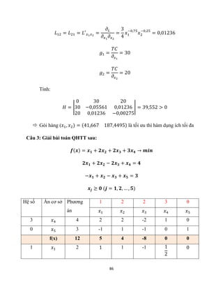 86
𝐿12 = 𝐿21 = 𝐿′𝑥1𝑥2
=
𝜕𝐿
𝜕𝑥1
𝜕𝑥2
=
3
4
𝑥1
−0,75
𝑥2
−0,25
= 0,01236
𝑔1 =
𝑇𝐶
𝜕𝑥1
= 30
𝑔2 =
𝑇𝐶
𝜕𝑥2
= 20
Tính:
𝐻 = |
0 30 20
30 −0,05561 0,01236
20 0,01236 −0,00275
| = 39,552 > 0
 Gói hàng (𝑥1, 𝑥2) = (41,667 187,4495) là tối ưu thì hàm dụng ích tối đa
Câu 3: Giải bài toán QHTT sau:
𝒇(𝒙) = 𝒙𝟏 + 𝟐𝒙𝟐 + 𝟐𝒙𝟑 + 𝟑𝒙𝟒 → 𝒎𝒊𝒏
𝟐𝒙𝟏 + 𝟐𝒙𝟐 − 𝟐𝒙𝟑 + 𝒙𝟒 = 𝟒
−𝒙𝟏 + 𝒙𝟐 − 𝒙𝟑 + 𝒙𝟓 = 𝟑
𝒙𝒋 ≥ 𝟎 (𝒋 = 𝟏, 𝟐, … , 𝟓)
Hệ số Ẩn cơ sở Phương
án
1 2 2 3 0
𝑥1 𝑥2 𝑥3 𝑥4 𝑥5
3 𝑥4 4 2 2 -2 1 0
0 𝑥5 3 -1 1 -1 0 1
f(x) 12 5 4 -8 0 0
1 𝑥1 2 1 1 -1 1
2
0
 