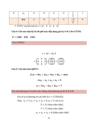 87
0 𝑥5 5 0 2 -2 1
2
1
f(x) 2 0 −1 -3 −5
2
0
 PATƯ của bài toán là 𝑥 = (2 0 0 0 5)
Câu 4: Cho ma trận hệ số chi phí trực tiếp dạng giá trị A=0. Cho GTTSL
𝑿 = (𝟑𝟎𝟎 𝟐𝟓𝟎 𝟏𝟓𝟎).
Tìm GTSPCC
𝑥 = (𝐸 − 𝐴). 𝑋
= (
1 0 0
0 1 0
0 0 1
) . (
300
250
150
) = (
300
250
150
)
Câu 5: Cho bài toán QHTT:
𝒇(𝒙) = 𝟖𝒙𝟏 + 𝟐𝒙𝟐 + 𝟒𝒙𝟑 + 𝟒𝒙𝟒 → 𝒎𝒊𝒏
−𝟔𝒙𝟐 − 𝒙𝟑 + 𝒙𝟒 + 𝒙𝟓 = 𝟓
𝒙𝟏 + 𝟐𝒙𝟐 − 𝟐𝒙𝟑 + 𝟐𝒙𝟒 = 𝟕
Tìm một phương án của bài toán chứng minh phương án đó là PACB
Giả sử ta có phương án cực biên là 𝑥 = (7,0,0,0,5)
Thay 𝑥1 = 7, 𝑥2 = 𝑥3 = 𝑥4 = 0, 𝑥5 = 5 vào ta có:
5 = 5 ( 𝑡ℎỏ𝑎 𝑚ã𝑛 𝑐ℎặ𝑡)
7 = 7 ( 𝑡ℎỏ𝑎 𝑚ã𝑛 𝑐ℎặ𝑡)
𝑥2 = 𝑥3 = 𝑥4 = 0 (𝑡ℎỏ𝑎 𝑚ã𝑛 𝑐ℎặ𝑡)
 