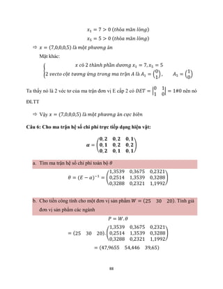 88
𝑥1 = 7 > 0 (𝑡ℎỏ𝑎 𝑚ã𝑛 𝑙ỏ𝑛𝑔)
𝑥5 = 5 > 0 (𝑡ℎỏ𝑎 𝑚ã𝑛 𝑙ỏ𝑛𝑔)
 𝑥 = (7,0,0,0,5) 𝑙à 𝑚ộ𝑡 𝑝ℎươ𝑛𝑔 á𝑛
Mặt khác:
{
𝑥 𝑐ó 2 𝑡ℎà𝑛ℎ 𝑝ℎầ𝑛 𝑑ươ𝑛𝑔 𝑥1 = 7, 𝑥5 = 5
2 𝑣𝑒𝑐𝑡𝑜 𝑐ộ𝑡 𝑡ươ𝑛𝑔 ứ𝑛𝑔 𝑡𝑟𝑜𝑛𝑔 𝑚𝑎 𝑡𝑟ậ𝑛 𝐴 𝑙à 𝐴1 = (
0
1
) , 𝐴5 = (
1
0
)
Ta thấy nó là 2 véc tơ của ma trận đơn vị E cấp 2 có 𝐷𝐸𝑇 = |
0 1
1 0
| = 1#0 nên nó
ĐLTT
 Vậy 𝑥 = (7,0,0,0,5) 𝑙à 𝑚ộ𝑡 𝑝ℎươ𝑛𝑔 á𝑛 𝑐ự𝑐 𝑏𝑖ê𝑛
Câu 6: Cho ma trận hệ số chi phí trực tiếp dạng hiện vật:
𝜶 = (
𝟎, 𝟐 𝟎, 𝟐 𝟎, 𝟏
𝟎, 𝟏 𝟎, 𝟐 𝟎, 𝟐
𝟎, 𝟐 𝟎, 𝟏 𝟎, 𝟏
)
a. Tìm ma trận hệ số chi phí toàn bộ 𝜃
𝜃 = (𝐸 − 𝛼)−1
= (
1,3539 0,3675 0,2321
0,2514 1,3539 0,3288
0,3288 0,2321 1,1992
)
b. Cho tiền công tính cho một đơn vị sản phẩm 𝑊 = (25 30 20). Tính giá
đơn vị sản phẩm các ngành
𝑃 = 𝑊. 𝜃
= (25 30 20). (
1,3539 0,3675 0,2321
0,2514 1,3539 0,3288
0,3288 0,2321 1,1992
)
= (47,9655 54,446 39,65)
 