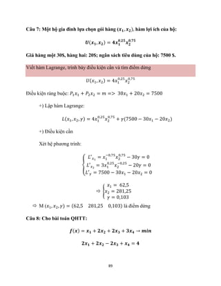 89
Câu 7: Một hộ gia đình lựa chọn gói hàng (𝒙𝟏, 𝒙𝟐), hàm lợi ích của hộ:
𝑼(𝒙𝟏, 𝒙𝟐) = 𝟒𝒙𝟏
𝟎,𝟐𝟓
𝒙𝟐
𝟎,𝟕𝟓
Giá hàng một 30$, hàng hai: 20$; ngân sách tiêu dùng của hộ: 7500 $.
Viết hàm Lagrange, trình bày điều kiện cần và tìm điểm dừng
𝑈(𝑥1, 𝑥2) = 4𝑥1
0,25
𝑥2
0,75
Điều kiện ràng buộc: 𝑃1𝑥1 + 𝑃2𝑥2 = 𝑚 => 30𝑥1 + 20𝑥2 = 7500
+) Lập hàm Lagrange:
𝐿(𝑥1, 𝑥2, 𝛾) = 4𝑥1
0,25
𝑥2
0,75
+ 𝛾(7500 − 30𝑥1 − 20𝑥2)
+) Điều kiện cần
Xét hệ phương trình:
{
𝐿′𝑥1
= 𝑥1
−0,75
𝑥2
0,75
− 30𝛾 = 0
𝐿′𝑥2
= 3𝑥1
0,25
𝑥2
−0,25
− 20𝛾 = 0
𝐿′𝛾 = 7500 − 30𝑥1 − 20𝑥2 = 0
 {
𝑥1 = 62,5
𝑥2 = 281,25
𝛾 = 0,103
 M (𝑥1, 𝑥2, 𝛾) = (62,5 281,25 0,103) là điểm dừng
Câu 8: Cho bài toán QHTT:
𝒇(𝒙) = 𝒙𝟏 + 𝟐𝒙𝟐 + 𝟐𝒙𝟑 + 𝟑𝒙𝟒 → 𝒎𝒊𝒏
𝟐𝒙𝟏 + 𝟐𝒙𝟐 − 𝟐𝒙𝟑 + 𝒙𝟒 = 𝟒
 