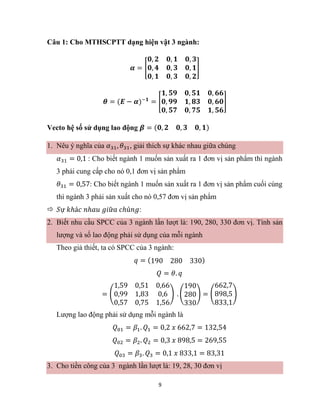 9
Câu 1: Cho MTHSCPTT dạng hiện vật 3 ngành:
𝜶 = [
𝟎, 𝟐 𝟎, 𝟏 𝟎, 𝟑
𝟎, 𝟒 𝟎, 𝟑 𝟎, 𝟏
𝟎, 𝟏 𝟎, 𝟑 𝟎, 𝟐
]
𝜽 = (𝑬 − 𝜶)−𝟏
= [
𝟏, 𝟓𝟗 𝟎, 𝟓𝟏 𝟎, 𝟔𝟔
𝟎, 𝟗𝟗 𝟏, 𝟖𝟑 𝟎, 𝟔𝟎
𝟎, 𝟓𝟕 𝟎, 𝟕𝟓 𝟏, 𝟓𝟔
]
Vecto hệ số sử dụng lao động 𝜷 = (𝟎, 𝟐 𝟎, 𝟑 𝟎, 𝟏)
1. Nêu ý nghĩa của 𝛼31, 𝜃31, giải thích sự khác nhau giữa chúng
𝛼31 = 0,1 : Cho biết ngành 1 muốn sản xuất ra 1 đơn vị sản phẩm thì ngành
3 phải cung cấp cho nó 0,1 đơn vị sản phẩm
𝜃31 = 0,57: Cho biết ngành 1 muốn sản xuất ra 1 đơn vị sản phẩm cuối cùng
thì ngành 3 phải sản xuất cho nó 0,57 đơn vị sản phẩm
 𝑆ự 𝑘ℎá𝑐 𝑛ℎ𝑎𝑢 𝑔𝑖ữ𝑎 𝑐ℎú𝑛𝑔:
2. Biết nhu cầu SPCC của 3 ngành lần lượt là: 190, 280, 330 đơn vị. Tính sản
lượng và số lao động phải sử dụng của mỗi ngành
Theo giả thiết, ta có SPCC của 3 ngành:
𝑞 = (190 280 330)
𝑄 = 𝜃. 𝑞
= (
1,59 0,51 0,66
0,99 1,83 0,6
0,57 0,75 1,56
) . (
190
280
330
) = (
662,7
898,5
833,1
)
Lượng lao động phải sử dụng mỗi ngành là
𝑄01 = 𝛽1. 𝑄1 = 0,2 𝑥 662,7 = 132,54
𝑄02 = 𝛽2. 𝑄2 = 0,3 𝑥 898,5 = 269,55
𝑄03 = 𝛽3. 𝑄3 = 0,1 𝑥 833,1 = 83,31
3. Cho tiền công của 3 ngành lần lượt là: 19, 28, 30 đơn vị
 