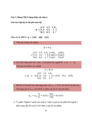94
Câu 1: Bảng CĐLN dạng hiện vật năm t:
Cho ma trận hệ số chi phí toàn bộ:
𝜽 = (
𝟐, 𝟑 𝟏, 𝟑 𝟏, 𝟒
𝟏, 𝟑 𝟑, 𝟑 𝟏
𝟎, 𝟓 𝟎, 𝟓 𝟐
)
Cho véc tơ SPCC: 𝒒 = (𝟏𝟓𝟎 𝟏𝟎𝟎 𝟏𝟐𝟓)
a. Tính sản lượng các ngành
𝑄 = 𝜃. 𝑞
= (
2,3 1,3 1,4
1,3 3,3 1
0,5 0,5 2
) . (
150
100
125
) = (
650
650
375
)
b. Cho tiền công tính cho 1 đơn vị sản phẩm các ngành 𝑊 = (2 3 4).
Tính giá sản phẩm các ngành
𝑃 = 𝑊. 𝜃
= (2 3 4). (
2,3 1,3 1,4
1,3 3,3 1
0,5 0,5 2
) = (10,5 14,5 13,8)
c. Biết hệ số chi phí trực tiếp dạng hiện vật 𝛼13 = 0,15, tìm hệ số chi phí trực
tiếp dạng giá trị 𝑎13. Giải thích ý nghĩa của hệ số vừa tìm được
𝑎13 = 𝛼13.
𝑃1
𝑃3
= 0,15 𝑥
10,5
13,8
= 0,11413
 Ý nghĩa: Ngành 3 muốn sản xuất ra 1 đơn vị giá trị sản phẩm thì ngành 1
phải cung cấp cho nó 0,11413 đơn vị giá trị sản phẩm
 