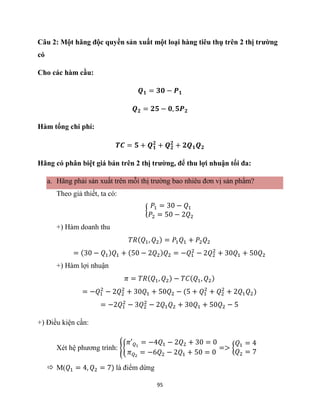 95
Câu 2: Một hãng độc quyền sản xuất một loại hàng tiêu thụ trên 2 thị trường
có
Cho các hàm cầu:
𝑸𝟏 = 𝟑𝟎 − 𝑷𝟏
𝑸𝟐 = 𝟐𝟓 − 𝟎, 𝟓𝑷𝟐
Hàm tổng chi phí:
𝑻𝑪 = 𝟓 + 𝑸𝟏
𝟐
+ 𝑸𝟐
𝟐
+ 𝟐𝑸𝟏𝑸𝟐
Hãng có phân biệt giá bán trên 2 thị trường, để thu lợi nhuận tối đa:
a. Hãng phải sản xuất trên mỗi thị trường bao nhiêu đơn vị sản phẩm?
Theo giả thiết, ta có:
{
𝑃1 = 30 − 𝑄1
𝑃2 = 50 − 2𝑄2
+) Hàm doanh thu
𝑇𝑅(𝑄1, 𝑄2) = 𝑃1𝑄1 + 𝑃2𝑄2
= (30 − 𝑄1)𝑄1 + (50 − 2𝑄2)𝑄2 = −𝑄1
2
− 2𝑄2
2
+ 30𝑄1 + 50𝑄2
+) Hàm lợi nhuận
𝜋 = 𝑇𝑅(𝑄1, 𝑄2) − 𝑇𝐶(𝑄1, 𝑄2)
= −𝑄1
2
− 2𝑄2
2
+ 30𝑄1 + 50𝑄2 − (5 + 𝑄1
2
+ 𝑄2
2
+ 2𝑄1𝑄2)
= −2𝑄1
2
− 3𝑄2
2
− 2𝑄1𝑄2 + 30𝑄1 + 50𝑄2 − 5
+) Điều kiện cần:
Xét hệ phương trình: {{
𝜋′𝑄1
= −4𝑄1 − 2𝑄2 + 30 = 0
𝜋𝑄2
= −6𝑄2 − 2𝑄1 + 50 = 0
=> {
𝑄1 = 4
𝑄2 = 7
 M(𝑄1 = 4, 𝑄2 = 7) là điểm dừng
 